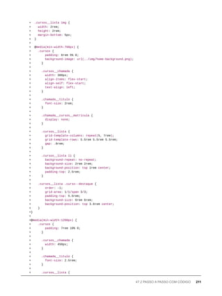 + .cursos__lista img {
+ width: 2rem;
+ height: 2rem;
+ margin-bottom: 5px;
+ }
+
+ @media(min-width:768px) {
+ .cursos {
+ padding: 6rem 5% 0;
+ background-image: url(../img/home-background.png);
+ }
+
+ .cursos__chamada {
+ width: 300px;
+ align-items: flex-start;
+ align-self: flex-start;
+ text-align: left;
+ }
+
+ .chamada__titulo {
+ font-size: 2rem;
+ }
+
+ .chamada__cursos__matricula {
+ display: none;
+ }
+
+ .cursos__lista {
+ grid-template-columns: repeat(5, 7rem);
+ grid-template-rows: 5.5rem 5.5rem 5.5rem;
+ gap: .8rem;
+ }
+
+ .cursos__lista li {
+ background-repeat: no-repeat;
+ background-size: 2rem 2rem;
+ background-position: top 1rem center;
+ padding-top: 2.5rem;
+ }
+
+ .cursos__lista .curso--destaque {
+ order: -1;
+ grid-area: 1/1/span 3/3;
+ padding-top: 5.5rem;
+ background-size: 6rem 6rem;
+ background-position: top 3.6rem center;
+ }
+}
+
+@media(min-width:1200px) {
+ .cursos {
+ padding: 7rem 10% 0;
+ }
+
+ .cursos__chamada {
+ width: 450px;
+ }
+
+ .chamada__titulo {
+ font-size: 2.5rem;
+ }
+
+ .cursos__lista {
47.2 PASSO A PASSO COM CÓDIGO 211
 