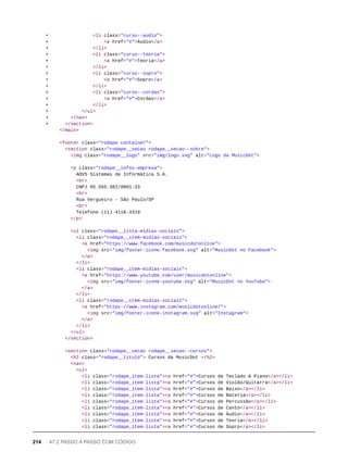 + <li class="curso--audio">
+ <a href="#">Áudio</a>
+ </li>
+ <li class="curso--teoria">
+ <a href="#">Teoria</a>
+ </li>
+ <li class="curso--sopro">
+ <a href="#">Sopro</a>
+ </li>
+ <li class="curso--cordas">
+ <a href="#">Cordas</a>
+ </li>
+ </ul>
+ </nav>
+ </section>
</main>
<footer class="rodape container">
<section class="rodape__secao rodape__secao--sobre">
<img class="rodape__logo" src="img/logo.svg" alt="Logo da MusicDot">
<p class="rodape__infos-empresa">
AOVS Sistemas de Informática S.A.
<br>
CNPJ 05.555.382/0001-33
<br>
Rua Vergueiro - São Paulo/SP
<br>
Telefone (11) 4118-3319
</p>
<ul class="rodape__lista-midias-sociais">
<li class="rodape__item-midias-sociais">
<a href="https://www.facebook.com/musicdotonline">
<img src="img/footer-icone-facebook.svg" alt="MusicDot no Facebook">
</a>
</li>
<li class="rodape__item-midias-sociais">
<a href="https://www.youtube.com/user/musicdotonline">
<img src="img/footer-icone-youtube.svg" alt="MusicDot no YouTube">
</a>
</li>
<li class="rodape__item-midias-sociais">
<a href="https://www.instagram.com/musicdotonline/">
<img src="img/footer-icone-instagram.svg" alt="Instagram">
</a>
</li>
</ul>
</section>
<section class="rodape__secao rodape__secao--cursos">
<h2 class="rodape__titulo"> Cursos da MusicDot </h2>
<nav>
<ul>
<li class="rodape_item-lista"><a href="#">Cursos de Teclado & Piano</a></li>
<li class="rodape_item-lista"><a href="#">Cursos de Violão/Guitarra</a></li>
<li class="rodape_item-lista"><a href="#">Cursos de Baixo</a></li>
<li class="rodape_item-lista"><a href="#">Cursos de Bateria</a></li>
<li class="rodape_item-lista"><a href="#">Cursos de Percussão</a></li>
<li class="rodape_item-lista"><a href="#">Cursos de Canto</a></li>
<li class="rodape_item-lista"><a href="#">Cursos de Áudio</a></li>
<li class="rodape_item-lista"><a href="#">Cursos de Teoria</a></li>
<li class="rodape_item-lista"><a href="#">Cursos de Sopro</a></li>
214 47.2 PASSO A PASSO COM CÓDIGO
 