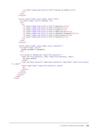 <li class="rodape_item-lista"><a href="#">Cursos de Cordas</a></li>
</ul>
</nav>
</section>
<section class="rodape__secao rodape__secao--links">
<h2 class="rodape__titulo"> MusicDot </h2>
<nav>
<ul>
<li class="rodape_item-lista"><a href="#">Apostila</a></li>
<li class="rodape_item-lista"><a href="#">E-book</a></li>
<li class="rodape_item-lista"><a href="#">Login</a></li>
<li class="rodape_item-lista"><a href="#">Matricule-se</a></li>
<li class="rodape_item-lista"><a href="#">Perguntas frequentes</a></li>
<li class="rodape_item-lista"><a href="#">Para Escolas</a></li>
<li class="rodape_item-lista"><a href="#">Contato</a></li>
</ul>
</nav>
</section>
<section class="rodape__secao rodape__secao--newsletter">
<h2 class="rodape__titulo">
Receba novidades e lançamentos
</h2>
<form action="#" method="get" class="form-newsletter">
<label for="form-newsletter__label" class="form-newsletter__label">
Seu email pessoal
</label>
<input id="email-newsletter" name="email-newsletter" type="email" class="form-newslett
er__campo">
<button type="submit" class="form-newsletter__botao">
OK
</button>
</form>
</section>
</footer>
</body>
</html>
47.2 PASSO A PASSO COM CÓDIGO 215
 