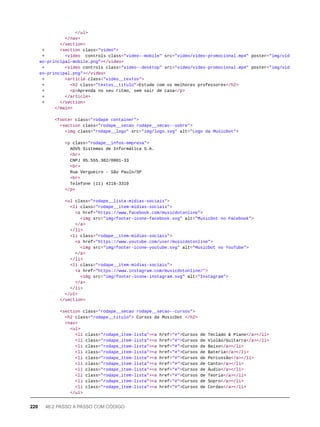 </ul>
</nav>
</section>
+ <section class="video">
+ <video controls class="video--mobile" src="video/video-promocional.mp4" poster="img/vid
eo-principal-mobile.png"></video>
+ <video controls class="video--desktop" src="video/video-promocional.mp4" poster="img/vid
eo-principal.png"></video>
+ <article class="video__textos">
+ <h2 class="textos__titulo">Estude com os melhores professores</h2>
+ <p>Aprenda no seu ritmo, sem sair de casa</p>
+ </article>
+ </section>
</main>
<footer class="rodape container">
<section class="rodape__secao rodape__secao--sobre">
<img class="rodape__logo" src="img/logo.svg" alt="Logo da MusicDot">
<p class="rodape__infos-empresa">
AOVS Sistemas de Informática S.A.
<br>
CNPJ 05.555.382/0001-33
<br>
Rua Vergueiro - São Paulo/SP
<br>
Telefone (11) 4118-3319
</p>
<ul class="rodape__lista-midias-sociais">
<li class="rodape__item-midias-sociais">
<a href="https://www.facebook.com/musicdotonline">
<img src="img/footer-icone-facebook.svg" alt="MusicDot no Facebook">
</a>
</li>
<li class="rodape__item-midias-sociais">
<a href="https://www.youtube.com/user/musicdotonline">
<img src="img/footer-icone-youtube.svg" alt="MusicDot no YouTube">
</a>
</li>
<li class="rodape__item-midias-sociais">
<a href="https://www.instagram.com/musicdotonline/">
<img src="img/footer-icone-instagram.svg" alt="Instagram">
</a>
</li>
</ul>
</section>
<section class="rodape__secao rodape__secao--cursos">
<h2 class="rodape__titulo"> Cursos da MusicDot </h2>
<nav>
<ul>
<li class="rodape_item-lista"><a href="#">Cursos de Teclado & Piano</a></li>
<li class="rodape_item-lista"><a href="#">Cursos de Violão/Guitarra</a></li>
<li class="rodape_item-lista"><a href="#">Cursos de Baixo</a></li>
<li class="rodape_item-lista"><a href="#">Cursos de Bateria</a></li>
<li class="rodape_item-lista"><a href="#">Cursos de Percussão</a></li>
<li class="rodape_item-lista"><a href="#">Cursos de Canto</a></li>
<li class="rodape_item-lista"><a href="#">Cursos de Áudio</a></li>
<li class="rodape_item-lista"><a href="#">Cursos de Teoria</a></li>
<li class="rodape_item-lista"><a href="#">Cursos de Sopro</a></li>
<li class="rodape_item-lista"><a href="#">Cursos de Cordas</a></li>
</ul>
220 48.2 PASSO A PASSO COM CÓDIGO
 