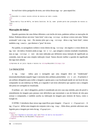 Se você tiver vários parágrafos de texto, use várias dessas tags <p> para separá-los:
<p>
A MusicDot é a maior escola online de música em todo o mundo.
</p>
<p>
Nossa matriz fica em Mafra, em Santa Catarina. De lá, saem grande parte das gravações de nossos cu
rsos.
</p>
Quando queremos dar uma ênfase diferente a um trecho de texto, podemos utilizar as marcações de
ênfase. Podemos deixar um texto "mais forte" com a tag <strong> ou deixar o texto com uma "ênfase
acentuada" com a tag <em> . Do mesmo jeito que a tag <strong> deixa a tag "mais forte", temos
também a tag <small> , que diminui o "peso" do texto.
Por padrão, os navegadores exibem o texto dentro da tag <strong> em negrito e o texto dentro da
tag <em> em itálico. Existem ainda as tags <b> e <i> , que atingem o mesmo resultado visualmente,
mas as tags <strong> e <em> são mais indicadas por definirem nossa intenção de significado ao
conteúdo, mais do que uma simples indicação visual. Vamos discutir melhor a questão do significado
das tags mais adiante.
<p>Aprenda de um jeito rápido e barato na <strong>MusicDot</strong>.</p>
A tag <img> indica para o navegador que uma imagem deve ser "renderizada"
(mostrada/desenhada) naquele lugar e necessita dois atributos preenchidos: src e alt . O primeiro é
um atributo obrigatório para exibir a imagem e aponta para a sua localização (pode ser um local do seu
computador ou um endereço na Web), já o segundo é um texto alternativo que aparece caso a imagem
não possa ser carregada ou visualizada.
O atributo alt não é obrigatório, porém é considerado um erro caso seja omitido, pois ele provê o
entendimento da imagem para pessoas com deficiência que necessitam o uso de leitores de tela para
acessar o computador, e também auxilia na indexação da imagem para motores de busca, como o
Google etc.
O HTML 5 introduziu duas novas tags específicas para imagem: <figure> e <figcaption> . A
tag <figure> define uma imagem em conjunto com a tag <img> . Além disso, permite adicionar uma
legenda para a imagem por meio da tag <figcaption> .
<figure>
<img src="img/matriz-musicdot.png" alt="Foto da matriz da musicdot">
<figcaption>Matriz da MusicDot</figcaption>
</figure>
Marcações de ênfase
3.4 IMAGENS
14 3.4 IMAGENS
 