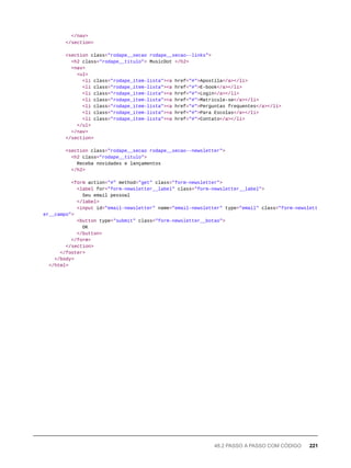 </nav>
</section>
<section class="rodape__secao rodape__secao--links">
<h2 class="rodape__titulo"> MusicDot </h2>
<nav>
<ul>
<li class="rodape_item-lista"><a href="#">Apostila</a></li>
<li class="rodape_item-lista"><a href="#">E-book</a></li>
<li class="rodape_item-lista"><a href="#">Login</a></li>
<li class="rodape_item-lista"><a href="#">Matricule-se</a></li>
<li class="rodape_item-lista"><a href="#">Perguntas frequentes</a></li>
<li class="rodape_item-lista"><a href="#">Para Escolas</a></li>
<li class="rodape_item-lista"><a href="#">Contato</a></li>
</ul>
</nav>
</section>
<section class="rodape__secao rodape__secao--newsletter">
<h2 class="rodape__titulo">
Receba novidades e lançamentos
</h2>
<form action="#" method="get" class="form-newsletter">
<label for="form-newsletter__label" class="form-newsletter__label">
Seu email pessoal
</label>
<input id="email-newsletter" name="email-newsletter" type="email" class="form-newslett
er__campo">
<button type="submit" class="form-newsletter__botao">
OK
</button>
</form>
</section>
</footer>
</body>
</html>
48.2 PASSO A PASSO COM CÓDIGO 221
 
