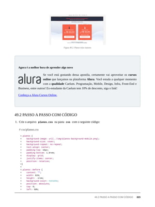 Figura 49.2: Planos telas maiores
Se você está gostando dessa apostila, certamente vai aproveitar os cursos
online que lançamos na plataforma Alura. Você estuda a qualquer momento
com a qualidade Caelum. Programação, Mobile, Design, Infra, Front-End e
Business, entre outros! Ex-estudante da Caelum tem 10% de desconto, siga o link!
Conheça a Alura Cursos Online.
1. Crie o arquivo planos.css na pasta css com o seguinte código:
+.planos {
+ background-image: url(../img/planos-background-mobile.png);
+ background-size: cover;
+ background-repeat: no-repeat;
+ text-align: center;
+ padding-top: 15px;
+ padding-bottom: 1.8rem;
+ display: grid;
+ justify-items: center;
+ position: relative;
+}
+
+.planos::before {
+ content: "";
+ width: 81%;
+ height: .1rem;
+ background-color: #e93d50;
+ position: absolute;
+ top: 0;
+ left: 50%;
Agora é a melhor hora de aprender algo novo
49.2 PASSO A PASSO COM CÓDIGO
# css/planos.css
49.2 PASSO A PASSO COM CÓDIGO 223
 