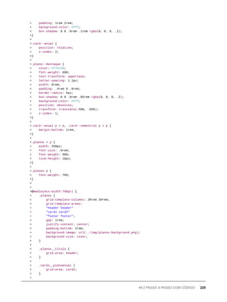 + padding: 1rem 2rem;
+ background-color: #fff;
+ box-shadow: 0 0 .8rem .1rem rgba(0, 0, 0, .2);
+}
+
+.card--anual {
+ position: relative;
+ z-index: 2;
+}
+
+.plano--destaque {
+ color: #f76148;
+ font-weight: 600;
+ text-transform: uppercase;
+ letter-spacing: 1.1px;
+ width: 8rem;
+ padding: .4rem 0 .8rem;
+ border-radius: 5px;
+ box-shadow: 0 0 .8rem .05rem rgba(0, 0, 0, .2);
+ background-color: #fff;
+ position: absolute;
+ transform: translate(-50%, -65%);
+ z-index: 1;
+}
+
+.card--anual p + p, .card--semestral p + p {
+ margin-bottom: 1rem;
+}
+
+.planos > p {
+ width: 250px;
+ font-size: .6rem;
+ font-weight: 600;
+ line-height: 18px;
+}
+
+.planos a {
+ font-weight: 700;
+}
+
+
+@media(min-width:768px) {
+ .planos {
+ grid-template-columns: 20rem 20rem;
+ grid-template-areas:
+ "header header"
+ "card1 card2"
+ "footer footer";
+ gap: 1rem;
+ justify-content: center;
+ padding-bottom: 2rem;
+ background-image: url(../img/planos-background.png);
+ background-size: cover;
+ }
+
+ .planos__titulo {
+ grid-area: header;
+ }
+
+ .cards__planoanual {
+ grid-area: card2;
+ }
+
49.2 PASSO A PASSO COM CÓDIGO 225
 
