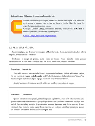 Editoras tradicionais pouco ligam para ebooks e novas tecnologias. Não dominam
tecnicamente o assunto para revisar os livros a fundo. Não têm anos de
experiência em didáticas com cursos.
Conheça a Casa do Código, uma editora diferente, com curadoria da Caelum e
obsessão por livros de qualidade a preços justos.
Casa do Código, ebook com preço de ebook.
A primeira página que desenvolveremos para a MusicDot será a Sobre, que explica detalhes sobre a
empresa, apresenta fotos e a história.
Recebemos o design já pronto, assim como os textos. Nosso trabalho, como pessoas
desenvolvedoras de front-end, é codificar o HTML e CSS necessários para esse resultado.
BOA PRÁTICA - INDENTAÇÃO
Uma prática sempre recomendada, ligada à limpeza e utilizada para facilitar a leitura do código,
é o uso correto de recuos, ou indentação, no HTML. Costumamos alinhar elementos "irmãos" na
mesma margem e adicionar alguns espaços ou um tab para elementos "filhos".
A maioria dos exercícios dessa apostila utiliza um padrão recomendado de recuos.
BOA PRÁTICA - COMENTÁRIOS
Quando iniciamos nosso projeto, utilizamos poucas tags HTML. Mais tarde adicionaremos uma
quantidade razoável de elementos, o que pode gerar uma certa confusão. Para manter o código mais
legível, é recomendada a adição de comentários antes da abertura e após do fechamento de tags
estruturais (que conterão outras tags). Dessa maneira, nós podemos identificar claramente quando
um elemento está dentro dessa estrutura ou depois dela.
Editora Casa do Código com livros de uma forma diferente
3.5 PRIMEIRA PÁGINA
3.5 PRIMEIRA PÁGINA 15
 