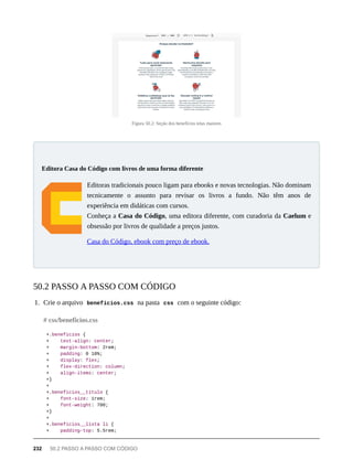Figura 50.2: Seção dos benefícios telas maiores
Editoras tradicionais pouco ligam para ebooks e novas tecnologias. Não dominam
tecnicamente o assunto para revisar os livros a fundo. Não têm anos de
experiência em didáticas com cursos.
Conheça a Casa do Código, uma editora diferente, com curadoria da Caelum e
obsessão por livros de qualidade a preços justos.
Casa do Código, ebook com preço de ebook.
1. Crie o arquivo beneficios.css na pasta css com o seguinte código:
+.beneficios {
+ text-align: center;
+ margin-bottom: 2rem;
+ padding: 0 10%;
+ display: flex;
+ flex-direction: column;
+ align-items: center;
+}
+
+.beneficios__titulo {
+ font-size: 1rem;
+ font-weight: 700;
+}
+
+.beneficios__lista li {
+ padding-top: 5.5rem;
Editora Casa do Código com livros de uma forma diferente
50.2 PASSO A PASSO COM CÓDIGO
# css/beneficios.css
232 50.2 PASSO A PASSO COM CÓDIGO
 