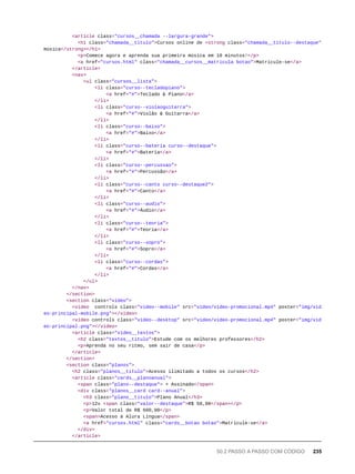 <article class="cursos__chamada --largura-grande">
<h1 class="chamada__titulo">Cursos online de <strong class="chamada__titulo--destaque">
música</strong></h1>
<p>Comece agora e aprenda sua primeira música em 10 minutos!</p>
<a href="cursos.html" class="chamada__cursos__matricula botao">Matricule-se</a>
</article>
<nav>
<ul class="cursos__lista">
<li class="curso--tecladopiano">
<a href="#">Teclado & Piano</a>
</li>
<li class="curso--violaoguitarra">
<a href="#">Violão & Guitarra</a>
</li>
<li class="curso--baixo">
<a href="#">Baixo</a>
</li>
<li class="curso--bateria curso--destaque">
<a href="#">Bateria</a>
</li>
<li class="curso--percussao">
<a href="#">Percussão</a>
</li>
<li class="curso--canto curso--destaque2">
<a href="#">Canto</a>
</li>
<li class="curso--audio">
<a href="#">Áudio</a>
</li>
<li class="curso--teoria">
<a href="#">Teoria</a>
</li>
<li class="curso--sopro">
<a href="#">Sopro</a>
</li>
<li class="curso--cordas">
<a href="#">Cordas</a>
</li>
</ul>
</nav>
</section>
<section class="video">
<video controls class="video--mobile" src="video/video-promocional.mp4" poster="img/vid
eo-principal-mobile.png"></video>
<video controls class="video--desktop" src="video/video-promocional.mp4" poster="img/vid
eo-principal.png"></video>
<article class="video__textos">
<h2 class="textos__titulo">Estude com os melhores professores</h2>
<p>Aprenda no seu ritmo, sem sair de casa</p>
</article>
</section>
<section class="planos">
<h2 class="planos__titulo">Acesso ilimitado a todos os cursos</h2>
<article class="cards__planoanual">
<span class="plano--destaque"> + Assinado</span>
<div class="planos__card card--anual">
<h3 class="plano__titulo">Plano Anual</h3>
<p>12x <span class="valor--destaque">R$ 50,00</span></p>
<p>Valor total de R$ 600,00</p>
<span>Acesso à Alura Língua</span>
<a href="cursos.html" class="cards__botao botao">Matricule-se</a>
</div>
</article>
50.2 PASSO A PASSO COM CÓDIGO 235
 