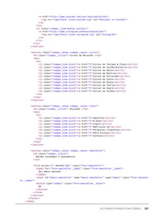 <a href="https://www.youtube.com/user/musicdotonline">
<img src="img/footer-icone-youtube.svg" alt="MusicDot no YouTube">
</a>
</li>
<li class="rodape__item-midias-sociais">
<a href="https://www.instagram.com/musicdotonline/">
<img src="img/footer-icone-instagram.svg" alt="Instagram">
</a>
</li>
</ul>
</section>
<section class="rodape__secao rodape__secao--cursos">
<h2 class="rodape__titulo"> Cursos da MusicDot </h2>
<nav>
<ul>
<li class="rodape_item-lista"><a href="#">Cursos de Teclado & Piano</a></li>
<li class="rodape_item-lista"><a href="#">Cursos de Violão/Guitarra</a></li>
<li class="rodape_item-lista"><a href="#">Cursos de Baixo</a></li>
<li class="rodape_item-lista"><a href="#">Cursos de Bateria</a></li>
<li class="rodape_item-lista"><a href="#">Cursos de Percussão</a></li>
<li class="rodape_item-lista"><a href="#">Cursos de Canto</a></li>
<li class="rodape_item-lista"><a href="#">Cursos de Áudio</a></li>
<li class="rodape_item-lista"><a href="#">Cursos de Teoria</a></li>
<li class="rodape_item-lista"><a href="#">Cursos de Sopro</a></li>
<li class="rodape_item-lista"><a href="#">Cursos de Cordas</a></li>
</ul>
</nav>
</section>
<section class="rodape__secao rodape__secao--links">
<h2 class="rodape__titulo"> MusicDot </h2>
<nav>
<ul>
<li class="rodape_item-lista"><a href="#">Apostila</a></li>
<li class="rodape_item-lista"><a href="#">E-book</a></li>
<li class="rodape_item-lista"><a href="#">Login</a></li>
<li class="rodape_item-lista"><a href="#">Matricule-se</a></li>
<li class="rodape_item-lista"><a href="#">Perguntas frequentes</a></li>
<li class="rodape_item-lista"><a href="#">Para Escolas</a></li>
<li class="rodape_item-lista"><a href="#">Contato</a></li>
</ul>
</nav>
</section>
<section class="rodape__secao rodape__secao--newsletter">
<h2 class="rodape__titulo">
Receba novidades e lançamentos
</h2>
<form action="#" method="get" class="form-newsletter">
<label for="form-newsletter__label" class="form-newsletter__label">
Seu email pessoal
</label>
<input id="email-newsletter" name="email-newsletter" type="email" class="form-newslett
er__campo">
<button type="submit" class="form-newsletter__botao">
OK
</button>
</form>
</section>
</footer>
</body>
50.2 PASSO A PASSO COM CÓDIGO 237
 