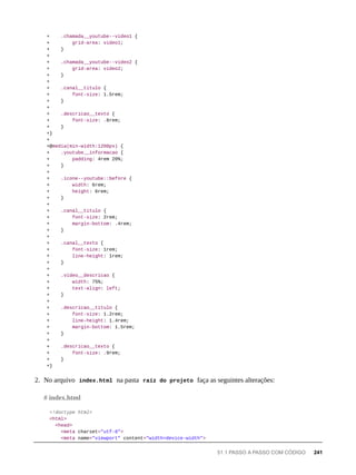 + .chamada__youtube--video1 {
+ grid-area: video1;
+ }
+
+ .chamada__youtube--video2 {
+ grid-area: video2;
+ }
+
+ .canal__titulo {
+ font-size: 1.5rem;
+ }
+
+ .descricao__texto {
+ font-size: .8rem;
+ }
+}
+
+@media(min-width:1200px) {
+ .youtube__informacao {
+ padding: 4rem 20%;
+ }
+
+ .icone--youtube::before {
+ width: 6rem;
+ height: 6rem;
+ }
+
+ .canal__titulo {
+ font-size: 2rem;
+ margin-bottom: .4rem;
+ }
+
+ .canal__texto {
+ font-size: 1rem;
+ line-height: 1rem;
+ }
+
+ .video__descricao {
+ width: 75%;
+ text-align: left;
+ }
+
+ .descricao__titulo {
+ font-size: 1.2rem;
+ line-height: 1.4rem;
+ margin-bottom: 1.5rem;
+ }
+
+ .descricao__texto {
+ font-size: .9rem;
+ }
+}
2. No arquivo index.html na pasta raíz do projeto faça as seguintes alterações:
<!doctype html>
<html>
<head>
<meta charset="utf-8">
<meta name="viewport" content="width=device-width">
# index.html
51.1 PASSO A PASSO COM CÓDIGO 241
 