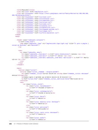 <title>Musicdot</title>
<link rel="icon" href="img/favicon.ico">
<link rel="stylesheet" href="https://fonts.googleapis.com/css?family=Montserrat:300,400,500,
600,700,&display=block">
<link rel="stylesheet" href="css/reset.css">
<link rel="stylesheet" href="css/container.css">
<link rel="stylesheet" href="css/cabecalho.css">
<link rel="stylesheet" href="css/cursos.css">
<link rel="stylesheet" href="css/video.css">
<link rel="stylesheet" href="css/planos.css">
<link rel="stylesheet" href="css/beneficios.css">
+ <link rel="stylesheet" href="css/chamada-youtube.css">
<link rel="stylesheet" href="css/rodape.css">
<link rel="stylesheet" href="css/form-newsletter.css">
</head>
<body>
<header class="cabecalho container">
<a href="index.html">
<img class="cabecalho__logo" src="img/musicdot-logo-light.svg" title="Ir para a página i
nicial da Musicdot" alt="Musicdot">
</a>
<nav>
<ul class="cabecalho__menu">
<li class="cabecalho__item-menu"> <a href="sobre.html#contato"> Contato </a> </li>
<li class="cabecalho__item-menu"> <a href="#"> Entrar </a> </li>
<li class="cabecalho__item-menu cabecalho__item-menu--matricular"> <a href="#"> Matric
ule-se </a> </li>
</ul>
</nav>
</header>
<main>
<section class="cursos">
<article class="cursos__chamada --largura-grande">
<h1 class="chamada__titulo">Cursos online de <strong class="chamada__titulo--destaque">
música</strong></h1>
<p>Comece agora e aprenda sua primeira música em 10 minutos!</p>
<a href="cursos.html" class="chamada__cursos__matricula botao">Matricule-se</a>
</article>
<nav>
<ul class="cursos__lista">
<li class="curso--tecladopiano">
<a href="#">Teclado & Piano</a>
</li>
<li class="curso--violaoguitarra">
<a href="#">Violão & Guitarra</a>
</li>
<li class="curso--baixo">
<a href="#">Baixo</a>
</li>
<li class="curso--bateria curso--destaque">
<a href="#">Bateria</a>
</li>
<li class="curso--percussao">
<a href="#">Percussão</a>
</li>
<li class="curso--canto curso--destaque2">
<a href="#">Canto</a>
</li>
<li class="curso--audio">
<a href="#">Áudio</a>
242 51.1 PASSO A PASSO COM CÓDIGO
 