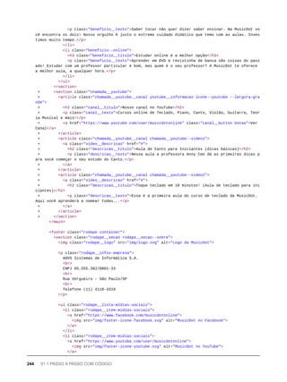 <p class="beneficio__texto">Saber tocar não quer dizer saber ensinar. Na MusicDot vo
cê encontra os dois! Nosso orgulho é justo o extremo cuidado didático que temo com as aulas. Inves
timos muito tempo.</p>
</li>
<li class="beneficio--online">
<h3 class="beneficio__titulo">Estudar online é a melhor opção</h3>
<p class="beneficio__texto">Aprender em DVD e revistinha de banca são coisas do pass
ado! Estudar com um professor particular é bom, mas quem é o seu professor? A MusicDot te oferece
a melhor aula, a qualquer hora.</p>
</li>
</ul>
</section>
+ <section class="chamada__youtube">
+ <article class="chamada__youtube__canal youtube__informacao icone--youtube --largura-gra
nde">
+ <h2 class="canal__titulo">Nosso canal no YouTube</h2>
+ <p class="canal__texto">Cursos online de Teclado, Piano, Canto, Violão, Guitarra, Teor
ia Musical e mais!</p>
+ <a href="https://www.youtube.com/user/musicdotonline" class="canal__button botao">Ver
Canal</a>
+ </article>
+ <article class="chamada__youtube__canal chamada__youtube--video1">
+ <a class="video__descricao" href="#">
+ <h2 class="descricao__titulo">Aula de Canto para Iniciantes (dicas básicas)</h2>
+ <p class="descricao__texto">Nessa aula a professora Anny Cee dá as primeiras dicas p
ara você começar o seu estudo do Canto.</p>
+ </a>
+ </article>
+ <article class="chamada__youtube__canal chamada__youtube--video2">
+ <a class="video__descricao" href="#">
+ <h2 class="descricao__titulo">Toque teclado em 10 minutos! (Aula de teclado para ini
ciantes)</h2>
+ <p class="descricao__texto">Essa é a primeira aula do curso de teclado da MusicDot.
Aqui você aprenderá a nomear todas...</p>
+ </a>
+ </article>
+ </section>
</main>
<footer class="rodape container">
<section class="rodape__secao rodape__secao--sobre">
<img class="rodape__logo" src="img/logo.svg" alt="Logo da MusicDot">
<p class="rodape__infos-empresa">
AOVS Sistemas de Informática S.A.
<br>
CNPJ 05.555.382/0001-33
<br>
Rua Vergueiro - São Paulo/SP
<br>
Telefone (11) 4118-3319
</p>
<ul class="rodape__lista-midias-sociais">
<li class="rodape__item-midias-sociais">
<a href="https://www.facebook.com/musicdotonline">
<img src="img/footer-icone-facebook.svg" alt="MusicDot no Facebook">
</a>
</li>
<li class="rodape__item-midias-sociais">
<a href="https://www.youtube.com/user/musicdotonline">
<img src="img/footer-icone-youtube.svg" alt="MusicDot no YouTube">
</a>
244 51.1 PASSO A PASSO COM CÓDIGO
 