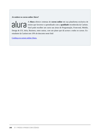 A Alura oferece centenas de cursos online em sua plataforma exclusiva de
ensino que favorece o aprendizado com a qualidade reconhecida da Caelum.
Você pode escolher um curso nas áreas de Programação, Front-end, Mobile,
Design & UX, Infra, Business, entre outras, com um plano que dá acesso a todos os cursos. Ex-
estudante da Caelum tem 10% de desconto neste link!
Conheça os cursos online Alura.
Já conhece os cursos online Alura?
246 51.1 PASSO A PASSO COM CÓDIGO
 