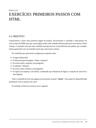 CAPÍTULO 4
Começaremos a fazer nossa primeira página do projeto. Escreveremos o conteúdo e marcaremos ele
com as tags do HTML para que nossa página tenha cada conteúdo diferenciado pela sua natureza. Nesse
começo, o resultado será que cada conteúdo marcado terá um visual diferente por padrão, por exemplo,
títulos aparecerão com um tamanho maior que o dos textos comuns.
Os conteúdos que aparecerão na página por enquanto serão:
A logo da MusicDot
O título principal da página: "Sobre a empresa"
Os textos sobre a empresa, em parágrafos
O subtítulo: "História"
Os textos sobre a história, em parágrafos
As figuras da empresa e da família. Lembrando que chamamos de figura o conjunto de uma foto e
uma legenda.
Todo o conteúdo de texto das páginas já está pronto na pasta "textos". Essa pasta foi disponibilizada
juntamente com os arquivos do curso.
O resultado ao final do exercício será o seguinte:
EXERCÍCIO: PRIMEIROS PASSOS COM
HTML
4.1 OBJETIVO
4 EXERCÍCIO: PRIMEIROS PASSOS COM HTML 17
 