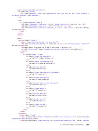 <header class="cabecalho container">
<a href="index.html">
<img class="cabecalho__logo" src="img/musicdot-logo-light.svg" title="Ir para a página i
nicial da Musicdot" alt="Musicdot">
</a>
<nav>
<ul class="cabecalho__menu">
<li class="cabecalho__item-menu"> <a href="sobre.html#contato"> Contato </a> </li>
<li class="cabecalho__item-menu"> <a href="#"> Entrar </a> </li>
<li class="cabecalho__item-menu cabecalho__item-menu--matricular"> <a href="#"> Matric
ule-se </a> </li>
</ul>
</nav>
</header>
<main>
<section class="cursos">
<article class="cursos__chamada --largura-grande">
<h1 class="chamada__titulo">Cursos online de <strong class="chamada__titulo--destaque">
música</strong></h1>
<p>Comece agora e aprenda sua primeira música em 10 minutos!</p>
<a href="cursos.html" class="chamada__cursos__matricula botao">Matricule-se</a>
</article>
<nav>
<ul class="cursos__lista">
<li class="curso--tecladopiano">
<a href="#">Teclado & Piano</a>
</li>
<li class="curso--violaoguitarra">
<a href="#">Violão & Guitarra</a>
</li>
<li class="curso--baixo">
<a href="#">Baixo</a>
</li>
<li class="curso--bateria curso--destaque">
<a href="#">Bateria</a>
</li>
<li class="curso--percussao">
<a href="#">Percussão</a>
</li>
<li class="curso--canto curso--destaque2">
<a href="#">Canto</a>
</li>
<li class="curso--audio">
<a href="#">Áudio</a>
</li>
<li class="curso--teoria">
<a href="#">Teoria</a>
</li>
<li class="curso--sopro">
<a href="#">Sopro</a>
</li>
<li class="curso--cordas">
<a href="#">Cordas</a>
</li>
</ul>
</nav>
</section>
<section class="video">
<video controls class="video--mobile" src="video/video-promocional.mp4" poster="img/vid
eo-principal-mobile.png"></video>
<video controls class="video--desktop" src="video/video-promocional.mp4" poster="img/vid
52.2 PASSO A PASSO COM CÓDIGO 251
 