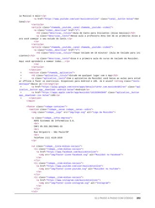 ia Musical e mais!</p>
<a href="https://www.youtube.com/user/musicdotonline" class="canal__button botao">Ver
Canal</a>
</article>
<article class="chamada__youtube__canal chamada__youtube--video1">
<a class="video__descricao" href="#">
<h2 class="descricao__titulo">Aula de Canto para Iniciantes (dicas básicas)</h2>
<p class="descricao__texto">Nessa aula a professora Anny Cee dá as primeiras dicas p
ara você começar o seu estudo do Canto.</p>
</a>
</article>
<article class="chamada__youtube__canal chamada__youtube--video2">
<a class="video__descricao" href="#">
<h2 class="descricao__titulo">Toque teclado em 10 minutos! (Aula de teclado para ini
ciantes)</h2>
<p class="descricao__texto">Essa é a primeira aula do curso de teclado da MusicDot.
Aqui você aprenderá a nomear todas...</p>
</a>
</article>
</section>
+ <section class="chamada__aplicativo">
+ <h2 class="aplicativo__titulo">Estude em qualquer lugar com o App</h2>
+ <p class="aplicativo__texto">Com o aplicativo da MusicDot você baixa as aulas para estud
ar offline e fazer os exercícios. Disponível para Android e iOS. Já é aluno? <strong class="texto-
destaque">Baixe já:</strong></p>
+ <a href="https://play.google.com/store/apps/details?id=br.com.musicdot&hl=en" class="apl
icativo__button app__download--android botao">Android</a>
+ <a href="https://apps.apple.com/br/app/musicdot/id1333842849" class="aplicativo__button
app__download--ios botao">iOS</a>
+ </section>
</main>
<footer class="rodape container">
<section class="rodape__secao rodape__secao--sobre">
<img class="rodape__logo" src="img/logo.svg" alt="Logo da MusicDot">
<p class="rodape__infos-empresa">
AOVS Sistemas de Informática S.A.
<br>
CNPJ 05.555.382/0001-33
<br>
Rua Vergueiro - São Paulo/SP
<br>
Telefone (11) 4118-3319
</p>
<ul class="rodape__lista-midias-sociais">
<li class="rodape__item-midias-sociais">
<a href="https://www.facebook.com/musicdotonline">
<img src="img/footer-icone-facebook.svg" alt="MusicDot no Facebook">
</a>
</li>
<li class="rodape__item-midias-sociais">
<a href="https://www.youtube.com/user/musicdotonline">
<img src="img/footer-icone-youtube.svg" alt="MusicDot no YouTube">
</a>
</li>
<li class="rodape__item-midias-sociais">
<a href="https://www.instagram.com/musicdotonline/">
<img src="img/footer-icone-instagram.svg" alt="Instagram">
</a>
</li>
</ul>
52.2 PASSO A PASSO COM CÓDIGO 253
 