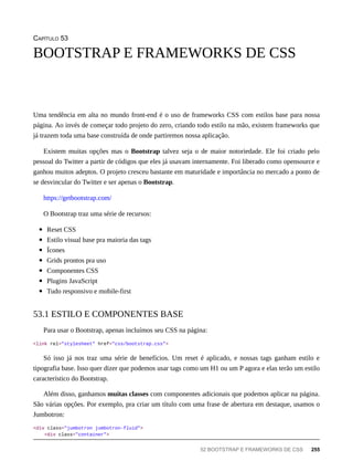 CAPÍTULO 53
Uma tendência em alta no mundo front-end é o uso de frameworks CSS com estilos base para nossa
página. Ao invés de começar todo projeto do zero, criando todo estilo na mão, existem frameworks que
já trazem toda uma base construída de onde partiremos nossa aplicação.
Existem muitas opções mas o Bootstrap talvez seja o de maior notoriedade. Ele foi criado pelo
pessoal do Twitter a partir de códigos que eles já usavam internamente. Foi liberado como opensource e
ganhou muitos adeptos. O projeto cresceu bastante em maturidade e importância no mercado a ponto de
se desvincular do Twitter e ser apenas o Bootstrap.
https://getbootstrap.com/
O Bootstrap traz uma série de recursos:
Reset CSS
Estilo visual base pra maioria das tags
Ícones
Grids prontos pra uso
Componentes CSS
Plugins JavaScript
Tudo responsivo e mobile-first
Para usar o Bootstrap, apenas incluímos seu CSS na página:
<link rel="stylesheet" href="css/bootstrap.css">
Só isso já nos traz uma série de benefícios. Um reset é aplicado, e nossas tags ganham estilo e
tipografia base. Isso quer dizer que podemos usar tags como um H1 ou um P agora e elas terão um estilo
característico do Bootstrap.
Além disso, ganhamos muitas classes com componentes adicionais que podemos aplicar na página.
São várias opções. Por exemplo, pra criar um título com uma frase de abertura em destaque, usamos o
Jumbotron:
<div class="jumbotron jumbotron-fluid">
<div class="container">
BOOTSTRAP E FRAMEWORKS DE CSS
53.1 ESTILO E COMPONENTES BASE
52 BOOTSTRAP E FRAMEWORKS DE CSS 255
 