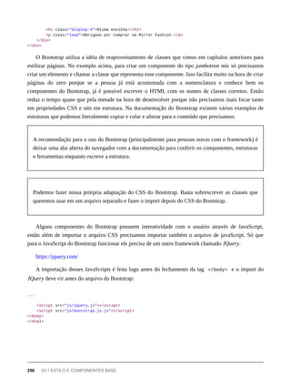 <h1 class="display-4">Ótima escolha!</h1>
<p class="lead">Obrigado por comprar na Mirror Fashion.</p>
</div>
</div>
O Bootstrap utiliza a idéia de reaproveitamento de classes que vimos em capítulos anteriores para
estilizar páginas. No exemplo acima, para criar um componente do tipo jumbotron nós só precisamos
criar um elemento e chamar a classe que representa esse componente. Isso facilita muito na hora de criar
páginas do zero porque se a pessoa já está acostumada com a nomenclatura e conhece bem os
componentes do Bootstrap, já é possível escrever o HTML com os nomes de classes corretos. Então
reduz o tempo quase que pela metade na hora de desenvolver porque não precisamos mais focar tanto
em propriedades CSS e sim em estrutura. Na documentação do Bootstrap existem vários exemplos de
estruturas que podemos literalmente copiar e colar e alterar para o conteúdo que precisamos.
A recomendação para o uso do Bootstrap (principalmente para pessoas novas com o framework) é
deixar uma aba aberta do navegador com a documentação para conferir os componentes, estruturas
e ferramentas enquanto escreve a estrutura.
Podemos fazer nossa prórpria adaptação do CSS do Bootstrap. Basta sobrescrever as classes que
queremos usar em um arquivo separado e fazer o import depois do CSS do Bootstrap.
Alguns componentes do Bootstrap possuem interatividade com o usuário através de JavaScript,
então além de importar o arquivo CSS precisamos importar também o arquivo de javaScript. Só que
para o JavaScript do Bootstrap funcionar ele precisa de um outro framework chamado JQuery.
https://jquery.com/
A importação desses JavaScripts é feita logo antes do fechamento da tag </body> e o import do
JQuery deve vir antes do arquivo do Bootstrap:
...
<script src="js/jquery.js"></script>
<script src="js/bootstrap.js.js"></script>
</body>
</html>
256 53.1 ESTILO E COMPONENTES BASE
 