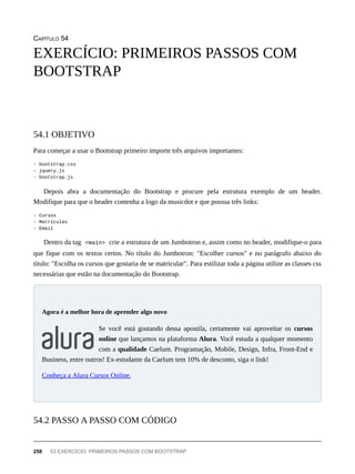 CAPÍTULO 54
Para começar a usar o Bootstrap primeiro importe três arquivos importantes:
- bootstrap.css
- jquery.js
- bootstrap.js
Depois abra a documentação do Bootstrap e procure pela estrutura exemplo de um header.
Modifique para que o header contenha a logo da musicdot e que possua três links:
- Cursos
- Matrículas
- Email
Dentro da tag <main> crie a estrutura de um Jumbotron e, assim como no header, modifique-o para
que fique com os textos certos. No título do Jumbotron: "Escolher cursos" e no parágrafo abaixo do
título: "Escolha os cursos que gostaria de se matricular". Para estilizar toda a página utilize as classes css
necessárias que estão na documentação do Bootstrap.
Se você está gostando dessa apostila, certamente vai aproveitar os cursos
online que lançamos na plataforma Alura. Você estuda a qualquer momento
com a qualidade Caelum. Programação, Mobile, Design, Infra, Front-End e
Business, entre outros! Ex-estudante da Caelum tem 10% de desconto, siga o link!
Conheça a Alura Cursos Online.
EXERCÍCIO: PRIMEIROS PASSOS COM
BOOTSTRAP
54.1 OBJETIVO
Agora é a melhor hora de aprender algo novo
54.2 PASSO A PASSO COM CÓDIGO
258 53 EXERCÍCIO: PRIMEIROS PASSOS COM BOOTSTRAP
 