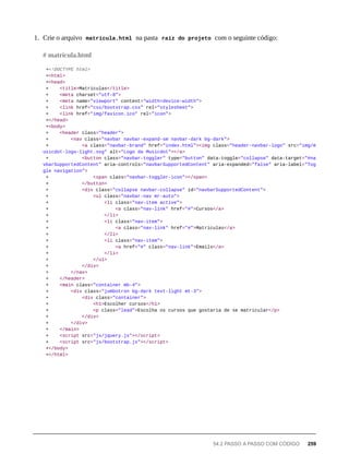 1. Crie o arquivo matricula.html na pasta raíz do projeto com o seguinte código:
+<!DOCTYPE html>
+<html>
+<head>
+ <title>Matriculas</title>
+ <meta charset="utf-8">
+ <meta name="viewport" content="width=device-width">
+ <link href="css/bootstrap.css" rel="stylesheet">
+ <link href="img/favicon.ico" rel="icon">
+</head>
+<body>
+ <header class="header">
+ <nav class="navbar navbar-expand-sm navbar-dark bg-dark">
+ <a class="navbar-brand" href="index.html"><img class="header-navbar-logo" src="img/m
usicdot-logo-light.svg" alt="Logo da Musicdot"></a>
+ <button class="navbar-toggler" type="button" data-toggle="collapse" data-target="#na
vbarSupportedContent" aria-controls="navbarSupportedContent" aria-expanded="false" aria-label="Tog
gle navigation">
+ <span class="navbar-toggler-icon"></span>
+ </button>
+ <div class="collapse navbar-collapse" id="navbarSupportedContent">
+ <ul class="navbar-nav mr-auto">
+ <li class="nav-item active">
+ <a class="nav-link" href="#">Cursos</a>
+ </li>
+ <li class="nav-item">
+ <a class="nav-link" href="#">Matriculas</a>
+ </li>
+ <li class="nav-item">
+ <a href="#" class="nav-link">Emails</a>
+ </li>
+ </ul>
+ </div>
+ </nav>
+ </header>
+ <main class="container mb-4">
+ <div class="jumbotron bg-dark text-light mt-3">
+ <div class="container">
+ <h1>Escolher cursos</h1>
+ <p class="lead">Escolha os cursos que gostaria de se matricular</p>
+ </div>
+ </div>
+ </main>
+ <script src="js/jquery.js"></script>
+ <script src="js/bootstrap.js"></script>
+</body>
+</html>
# matricula.html
54.2 PASSO A PASSO COM CÓDIGO 259
 