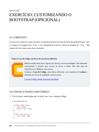 CAPÍTULO 55
Crie um novo arquivo css que irá conter as mudanças do peso da fonte do título do jumbotron para 600
e a largura da imagem para 8rem e um espaçamento externo à direta da imagem de 1rem . Não
esqueça de criar classes para esses elementos.
Editoras tradicionais pouco ligam para ebooks e novas tecnologias. Não dominam
tecnicamente o assunto para revisar os livros a fundo. Não têm anos de
experiência em didáticas com cursos.
Conheça a Casa do Código, uma editora diferente, com curadoria da Caelum e
obsessão por livros de qualidade a preços justos.
Casa do Código, ebook com preço de ebook.
1. Crie o arquivo matricula.css na pasta css com o seguinte código:
+.header-navbar-logo {
+ width: 8rem;
+ margin-right: 1rem;
+}
+
+.header-matricula h1 {
+ font-weight: 300;
+}
EXERCÍCIO: CUSTOMIZANDO O
BOOTSTRAP (OPICIONAL)
55.1 OBJETIVO
Editora Casa do Código com livros de uma forma diferente
55.2 PASSO A PASSO COM CÓDIGO
# css/matricula.css
260 54 EXERCÍCIO: CUSTOMIZANDO O BOOTSTRAP (OPICIONAL)
 