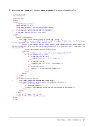 2. No arquivo matricula.html na pasta raíz do projeto faça as seguintes alterações:
<!DOCTYPE html>
<html>
<head>
<title>Matriculas</title>
<meta charset="utf-8">
<meta name="viewport" content="width=device-width">
<link href="css/bootstrap.css" rel="stylesheet">
+ <link href="css/matricula.css" rel="stylesheet">
<link href="img/favicon.ico" rel="icon">
</head>
<body>
<header class="header">
<nav class="navbar navbar-expand-sm navbar-dark bg-dark">
<a class="navbar-brand" href="index.html"><img class="header-navbar-logo" src="img/m
usicdot-logo-light.svg" alt="Logo da Musicdot"></a>
<button class="navbar-toggler" type="button" data-toggle="collapse" data-target="#na
vbarSupportedContent" aria-controls="navbarSupportedContent" aria-expanded="false" aria-label="Tog
gle navigation">
<span class="navbar-toggler-icon"></span>
</button>
<div class="collapse navbar-collapse" id="navbarSupportedContent">
<ul class="navbar-nav mr-auto">
<li class="nav-item active">
<a class="nav-link" href="#">Cursos</a>
</li>
<li class="nav-item">
<a class="nav-link" href="#">Matriculas</a>
</li>
<li class="nav-item">
<a href="#" class="nav-link">Emails</a>
</li>
</ul>
</div>
</nav>
</header>
<main class="container mb-4">
- <̶d̶i̶v̶ c̶l̶a̶s̶s̶=̶"̶j̶u̶m̶b̶o̶t̶r̶o̶n̶ b̶g̶-̶d̶a̶r̶k̶ t̶e̶x̶t̶-̶l̶i̶g̶h̶t̶ m̶t̶-̶3̶"̶>̶
+ <div class="jumbotron bg-dark header-matricula text-light mt-3">
<div class="container">
<h1>Escolher cursos</h1>
<p class="lead">Escolha os cursos que gostaria de se matricular</p>
</div>
</div>
</main>
<script src="js/jquery.js"></script>
<script src="js/bootstrap.js"></script>
</body>
</html>
# matricula.html
55.2 PASSO A PASSO COM CÓDIGO 261
 