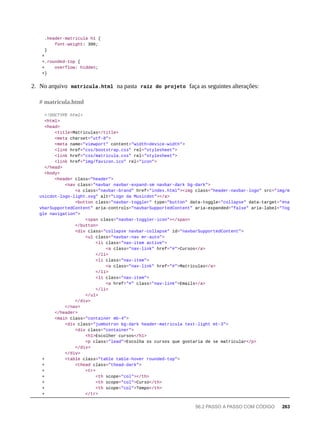 .header-matricula h1 {
font-weight: 300;
}
+
+.rounded-top {
+ overflow: hidden;
+}
2. No arquivo matricula.html na pasta raíz do projeto faça as seguintes alterações:
<!DOCTYPE html>
<html>
<head>
<title>Matriculas</title>
<meta charset="utf-8">
<meta name="viewport" content="width=device-width">
<link href="css/bootstrap.css" rel="stylesheet">
<link href="css/matricula.css" rel="stylesheet">
<link href="img/favicon.ico" rel="icon">
</head>
<body>
<header class="header">
<nav class="navbar navbar-expand-sm navbar-dark bg-dark">
<a class="navbar-brand" href="index.html"><img class="header-navbar-logo" src="img/m
usicdot-logo-light.svg" alt="Logo da Musicdot"></a>
<button class="navbar-toggler" type="button" data-toggle="collapse" data-target="#na
vbarSupportedContent" aria-controls="navbarSupportedContent" aria-expanded="false" aria-label="Tog
gle navigation">
<span class="navbar-toggler-icon"></span>
</button>
<div class="collapse navbar-collapse" id="navbarSupportedContent">
<ul class="navbar-nav mr-auto">
<li class="nav-item active">
<a class="nav-link" href="#">Cursos</a>
</li>
<li class="nav-item">
<a class="nav-link" href="#">Matriculas</a>
</li>
<li class="nav-item">
<a href="#" class="nav-link">Emails</a>
</li>
</ul>
</div>
</nav>
</header>
<main class="container mb-4">
<div class="jumbotron bg-dark header-matricula text-light mt-3">
<div class="container">
<h1>Escolher cursos</h1>
<p class="lead">Escolha os cursos que gostaria de se matricular</p>
</div>
</div>
+ <table class="table table-hover rounded-top">
+ <thead class="thead-dark">
+ <tr>
+ <th scope="col"></th>
+ <th scope="col">Curso</th>
+ <th scope="col">Tempo</th>
+ </tr>
# matricula.html
56.2 PASSO A PASSO COM CÓDIGO 263
 