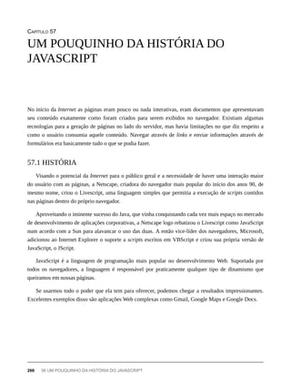 CAPÍTULO 57
No início da Internet as páginas eram pouco ou nada interativas, eram documentos que apresentavam
seu conteúdo exatamente como foram criados para serem exibidos no navegador. Existiam algumas
tecnologias para a geração de páginas no lado do servidor, mas havia limitações no que diz respeito a
como o usuário consumia aquele conteúdo. Navegar através de links e enviar informações através de
formulários era basicamente tudo o que se podia fazer.
Visando o potencial da Internet para o público geral e a necessidade de haver uma interação maior
do usuário com as páginas, a Netscape, criadora do navegador mais popular do início dos anos 90, de
mesmo nome, criou o Livescript, uma linguagem simples que permitia a execução de scripts contidos
nas páginas dentro do próprio navegador.
Aproveitando o iminente sucesso do Java, que vinha conquistando cada vez mais espaço no mercado
de desenvolvimento de aplicações corporativas, a Netscape logo rebatizou o Livescript como JavaScript
num acordo com a Sun para alavancar o uso das duas. A então vice-líder dos navegadores, Microsoft,
adicionou ao Internet Explorer o suporte a scripts escritos em VBScript e criou sua própria versão de
JavaScript, o JScript.
JavaScript é a linguagem de programação mais popular no desenvolvimento Web. Suportada por
todos os navegadores, a linguagem é responsável por praticamente qualquer tipo de dinamismo que
queiramos em nossas páginas.
Se usarmos todo o poder que ela tem para oferecer, podemos chegar a resultados impressionantes.
Excelentes exemplos disso são aplicações Web complexas como Gmail, Google Maps e Google Docs.
UM POUQUINHO DA HISTÓRIA DO
JAVASCRIPT
57.1 HISTÓRIA
266 56 UM POUQUINHO DA HISTÓRIA DO JAVASCRIPT
 
