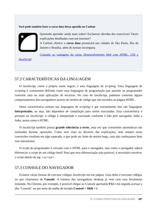 Querendo aprender ainda mais sobre? Esclarecer dúvidas dos exercícios? Ouvir
explicações detalhadas com um instrutor?
A Caelum oferece o curso data presencial nas cidades de São Paulo, Rio de
Janeiro e Brasília, além de turmas incompany.
Consulte as vantagens do curso Desenvolvimento Web com HTML, CSS e
JavaScript
O JavaScript, como o próprio nome sugere, é uma linguagem de scripting. Uma linguagem de
scripting é comumente definida como uma linguagem de programação que permite ao programador
controlar uma ou mais aplicações de terceiros. No caso do JavaScript, podemos controlar alguns
comportamentos dos navegadores através de trechos de código que são enviados na página HTML.
Outra característica comum nas linguagens de scripting é que normalmente elas são linguagens
interpretadas, ou seja, não dependem de compilação para serem executadas. Essa característica é
presente no JavaScript: o código é interpretado e executado conforme é lido pelo navegador, linha a
linha, assim como o HTML.
O JavaScript também possui grande tolerância a erros, uma vez que conversões automáticas são
realizadas durante operações. Como será visto no decorrer das explicações, nem sempre essas
conversões resultam em algo esperado, o que pode ser fonte de muitos bugs, caso não conheçamos bem
esse mecanismo.
O script do programador é enviado com o HTML para o navegador, mas como o navegador saberá
diferenciar o script de um código html? Para que essa diferenciação seja possível, é necessário envolver
o script dentro da tag <script> .
Existem várias formas de executar códigos JavaScript em um página. Uma delas é executar códigos
no que chamamos de Console. A maioria dos navegadores desktop já vem com essa ferramenta
instalada. No Chrome, por exemplo, é possível chegar ao Console apertando F12 e em seguida acessar a
aba "Console" ou por meio do atalho de teclado Control + Shift + i.
Você pode também fazer o curso data dessa apostila na Caelum
57.2 CARACTERÍSTICAS DA LINGUAGEM
57.3 CONSOLE DO NAVEGADOR
57.2 CARACTERÍSTICAS DA LINGUAGEM 267
 