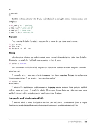 16
> resultado
16
Também podemos alterar o valor de uma variável usando as operações básicas com uma sintaxe bem
compacta:
> var idade = 10; // undefined
> idade += 10; // idade vale 20
> idade -= 5; // idade vale 15
> idade /= 3; // idade vale 5
> idade *= 10; // idade vale 50
Com esse tipo de dados é possível executar todas as operações que vimos anteriormente:
var pi = 3.14159;
var raio = 20;
var perimetro = 2 * pi * raio
Não são apenas números que podemos salvar numa variável. O JavaScript tem vários tipos de dados.
Uma string em JavaScript é utilizada para armazenar trechos de texto:
var empresa = "Caelum";
Para exibirmos o valor da variável empresa fora do console, podemos executar o seguinte comando:
alert(empresa);
O comando alert serve para criação de popups com algum conteúdo de texto que colocarmos
dentro dos parênteses. O que acontece com o seguinte código?
var numero = 30;
alert(numero)
O número 30 é exibido sem problemas dentro do popup. O que acontece é que qualquer variável
pode ser usada no alert . O JavaScript não irá diferenciar o tipo de dados que está armazenado numa
variável, e se necessário, tentará converter o dado para o tipo desejado.
É possível omitir o ponto e vírgula no final de cada declaração. A omissão de ponto e vírgula
funciona no JavaScript devido ao mecanismo chamado automatic semicolon insertion (ASI).
Number
String
Automatic semicolon insertion (ASI)
57.4 SINTAXE BÁSICA 269
 