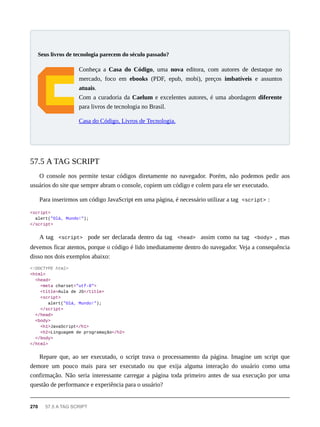 Conheça a Casa do Código, uma nova editora, com autores de destaque no
mercado, foco em ebooks (PDF, epub, mobi), preços imbatíveis e assuntos
atuais.
Com a curadoria da Caelum e excelentes autores, é uma abordagem diferente
para livros de tecnologia no Brasil.
Casa do Código, Livros de Tecnologia.
O console nos permite testar códigos diretamente no navegador. Porém, não podemos pedir aos
usuários do site que sempre abram o console, copiem um código e colem para ele ser executado.
Para inserirmos um código JavaScript em uma página, é necessário utilizar a tag <script> :
<script>
alert("Olá, Mundo!");
</script>
A tag <script> pode ser declarada dentro da tag <head> assim como na tag <body> , mas
devemos ficar atentos, porque o código é lido imediatamente dentro do navegador. Veja a consequência
disso nos dois exemplos abaixo:
<!DOCTYPE html>
<html>
<head>
<meta charset="utf-8">
<title>Aula de JS</title>
<script>
alert("Olá, Mundo!");
</script>
</head>
<body>
<h1>JavaScript</h1>
<h2>Linguagem de programação</h2>
</body>
</html>
Repare que, ao ser executado, o script trava o processamento da página. Imagine um script que
demore um pouco mais para ser executado ou que exija alguma interação do usuário como uma
confirmação. Não seria interessante carregar a página toda primeiro antes de sua execução por uma
questão de performance e experiência para o usuário?
Seus livros de tecnologia parecem do século passado?
57.5 A TAG SCRIPT
270 57.5 A TAG SCRIPT
 