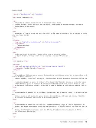 +<img src="img/logo.svg" alt="MusicDot">
+
+<h1> Sobre a empresa </h1>
+
+<p>
+ A MusicDot é a maior escola online de música em todo o mundo.
+ Fundada em 1932, possui estúdios em 124 países, sendo líder de mercado com mais de 90% de
+ participação em 118 deles.
+</p>
+
+<p>
+ Nossa matriz fica em Mafra, em Santa Catarina. De lá, saem grande parte das gravações de nosso
s cursos. Nossa matriz:
+</p>
+
+<figure>
+ <img src="img/matriz-musicdot.png" alt="Matriz da musicdot">
+ <figcaption>
+ Matriz MusicDot
+ </figcaption>
+</figure>
+
+<p>
+ Assine os cursos da MusicDot. Acesse nosso site ou entre em contato
+ se tiver dúvidas. Conheça também nossa história e nossos diferenciais.
+</p>
+
+<h2> História </h2>
+
+<figure>
+ <img src="img/familia-tupfeln.jpg" alt="Foto da família tüpfeln">
+ <figcaption>Família Tüpfeln</figcaption>
+</figure>
+
+<p>
+ A fundação em 1932 ocorreu no momento da descoberta econônica de cursos por stream online no i
nterior de Santa Catarina. A
+ família Tüpfeln, tradicional da região, investiu todas as suas economias nessa nova iniciativa
,
+ revolucionária para a época. A fundadora frau Dagmar Olaf Tüpfeln, dotada de particular visão
+ administrativa, guiou os negócios da empresa durante mais de 50 anos, muitos deles ao lado
+ de seu filho Ernst Noten Tüpfeln, atual CEO. O nome da empresa é inspirado no nome da família.
+</p>
+
+<p>
+ O crescimento da empresa foi praticamente instantâneo. Nos primeiros 5 anos, já atendia 18 paí
ses.
+ Bateu a marca de 100 países em apenas 15 anos de existência. Até hoje, já atendeu 2 bilhões
+ de usuários diferentes, em bilhões de diferentes pedidos.
+</p>
+
+<p>
+ O crescimento em número de funcionários é também assombroso. Hoje, é a maior empregadora do
+ Brasil, mas mesmo após apenas 5 anos de sua existência, já possuía 30 mil funcionários. Fora d
o
+ Brasil, há 240 mil funcionários, além dos 890 mil brasileiros nas instalações de Mafra e
+ nos escritórios em todo país.
+</p>
+
+<p>
# sobre.html
4.2 PASSO A PASSO COM CÓDIGO 19
 