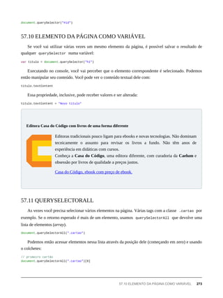 document.querySelector("#id")
Se você vai utilizar várias vezes um mesmo elemento da página, é possível salvar o resultado de
qualquer querySelector numa variável:
var titulo = document.querySelector("h1")
Executando no console, você vai perceber que o elemento correspondente é selecionado. Podemos
então manipular seu conteúdo. Você pode ver o conteúdo textual dele com:
titulo.textContent
Essa propriedade, inclusive, pode receber valores e ser alterada:
titulo.textContent = "Novo título"
Editoras tradicionais pouco ligam para ebooks e novas tecnologias. Não dominam
tecnicamente o assunto para revisar os livros a fundo. Não têm anos de
experiência em didáticas com cursos.
Conheça a Casa do Código, uma editora diferente, com curadoria da Caelum e
obsessão por livros de qualidade a preços justos.
Casa do Código, ebook com preço de ebook.
As vezes você precisa selecionar vários elementos na página. Várias tags com a classe .cartao por
exemplo. Se o retorno esperado é mais de um elemento, usamos querySelectorAll que devolve uma
lista de elementos (array).
document.querySelectorAll(".cartao")
Podemos então acessar elementos nessa lista através da posição dele (começando em zero) e usando
o colchetes:
// primeiro cartão
document.querySelectorAll(".cartao")[0]
57.10 ELEMENTO DA PÁGINA COMO VARIÁVEL
Editora Casa do Código com livros de uma forma diferente
57.11 QUERYSELECTORALL
57.10 ELEMENTO DA PÁGINA COMO VARIÁVEL 273
 