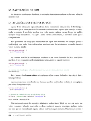 Ao alterarmos os elementos da página, o navegador sincroniza as mudanças e alteram a aplicação
em tempo real.
Apesar de ser interessante a possibilidade de alterar o documento todo por meio do JavaScript, é
muito comum que as alterações sejam feitas quando o usuário executa alguma ação, como por exemplo,
mudar o conteúdo de um botão ao clicar nele e não quando a página carrega. Porém, por padrão,
qualquer código colocado no <script> , como fizemos anteriormente, é executado assim que o
navegador lê ele.
Para guardarmos um código para ser executado em algum outro momento, por exemplo, quando o
usuário clicar num botão, é necessário utilizar alguns recursos do JavaScript no navegador. Primeiro
vamos criar uma função:
function mostraAlerta() {
alert("Funciona!");
}
Ao criarmos uma função, simplesmente guardamos o que estiver dentro da função, e esse código
guardado só será executado quando chamarmos a função, como no seguinte exemplo:
function mostraAlerta() {
alert("Funciona!");
}
// fazendo uma chamada para a função mostraAlerta, que será executada nesse momento
mostraAlerta()
Para chamar a função mostraAlerta só precisamos utilizar o nome da função e logo depois abrir e
fechar parênteses.
Agora, para que essa nossa função seja chamada quando o usuário clicar no botão da nossa página,
precisamos do seguinte código:
function mostraAlerta() {
alert("Funciona!");
}
// obtendo um elemento através de um seletor de ID
var botao = document.querySelector("#botaoEnviar");
botao.onclick = mostraAlerta;
Note que primeiramente foi necessário selecionar o botão e depois definir no onclick que o que
vai ser executado é a função mostraAlerta . Essa receita será sempre a mesma para qualquer código
que tenha que ser executado após alguma ação do usuário em algum elemento. O que mudará sempre é
57.12 ALTERAÇÕES NO DOM
57.13 FUNÇÕES E OS EVENTOS DO DOM
274 57.12 ALTERAÇÕES NO DOM
 