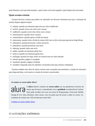 qual elemento você está selecionando, a qual evento você está reagindo e qual função será executada.
Existem diversos eventos que podem ser utilizados em diversos elementos para que a interação do
usuário dispare alguma função:
oninput: quando um elemento input tem seu valor modificado
onclick: quando ocorre um click com o mouse
ondblclick: quando ocorre dois clicks com o mouse
onmousemove: quando mexe o mouse
onmousedown: quando aperta o botão do mouse
onmouseup: quando solta o botão do mouse (útil com os dois acima para gerenciar drag'n'drop)
onkeypress: quando pressionar e soltar uma tecla
onkeydown: quando pressionar uma tecla
onkeyup: quando soltar uma tecla
onblur: quando um elemento perde foco
onfocus: quando um elemento ganha foco
onchange: quando um input, select ou textarea tem seu valor alterado
onload: quando a página é carregada
onunload: quando a página é fechada
onsubmit: disparado antes de submeter o formulário (útil para realizar validações)
Existem também uma série de outros eventos mais avançados que permitem a criação de interações
para drag-and-drop, e até mesmo a criação de eventos customizados.
A Alura oferece centenas de cursos online em sua plataforma exclusiva de
ensino que favorece o aprendizado com a qualidade reconhecida da Caelum.
Você pode escolher um curso nas áreas de Programação, Front-end, Mobile,
Design & UX, Infra, Business, entre outras, com um plano que dá acesso a todos os cursos. Ex-
estudante da Caelum tem 10% de desconto neste link!
Conheça os cursos online Alura.
Quais eventos existem
Já conhece os cursos online Alura?
57.14 FUNÇÕES ANÔNIMAS
57.14 FUNÇÕES ANÔNIMAS 275
 