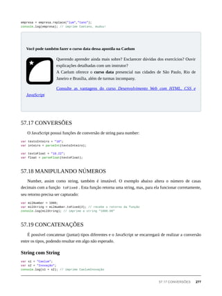 empresa = empresa.replace("lum","tano");
console.log(empresa); // imprime Caetano, mudou!
Querendo aprender ainda mais sobre? Esclarecer dúvidas dos exercícios? Ouvir
explicações detalhadas com um instrutor?
A Caelum oferece o curso data presencial nas cidades de São Paulo, Rio de
Janeiro e Brasília, além de turmas incompany.
Consulte as vantagens do curso Desenvolvimento Web com HTML, CSS e
JavaScript
O JavaScript possui funções de conversão de string para number:
var textoInteiro = "10";
var inteiro = parseInt(textoInteiro);
var textoFloat = "10.22";
var float = parseFloat(textoFloat);
Number, assim como string, também é imutável. O exemplo abaixo altera o número de casas
decimais com a função toFixed . Esta função retorna uma string, mas, para ela funcionar corretamente,
seu retorno precisa ser capturado:
var milNumber = 1000;
var milString = milNumber.toFixed(2); // recebe o retorno da função
console.log(milString); // imprime a string "1000.00"
É possível concatenar (juntar) tipos diferentes e o JavaScript se encarregará de realizar a conversão
entre os tipos, podendo resultar em algo não esperado.
var s1 = "Caelum";
var s2 = "Inovação";
console.log(s1 + s2); // imprime CaelumInovação
Você pode também fazer o curso data dessa apostila na Caelum
57.17 CONVERSÕES
57.18 MANIPULANDO NÚMEROS
57.19 CONCATENAÇÕES
String com String
57.17 CONVERSÕES 277
 