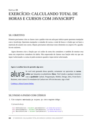 CAPÍTULO 58
Primeiro precisamos criar as classes com o padrão visto em aula para indicar quem queremos manipular
com o JavaScript. Queremos manipular o contador de cursos, o total de horas e o botão que vai fazer a
matrícula do usuário nos cursos. Depois precisamos selecionar esses elementos no arquivo JS e guarda-
los em variáveis.
Agora devemos criar a função que vai cuidar da soma dos contadores e também de mostrar essa
soma nos respectivos contadores da tabela. Não esquecendo de chamar essa função toda vez que um
input é selecionado e a soma só pode acontecer quando o input estiver selecionado.
Se você está gostando dessa apostila, certamente vai aproveitar os cursos
online que lançamos na plataforma Alura. Você estuda a qualquer momento
com a qualidade Caelum. Programação, Mobile, Design, Infra, Front-End e
Business, entre outros! Ex-estudante da Caelum tem 10% de desconto, siga o link!
Conheça a Alura Cursos Online.
1. Crie o arquivo matricula.js na pasta js com o seguinte código:
+var $tdTotalCursos = document.querySelector('.js-total-de-cursos')
+var $tdTotalDeHoras = document.querySelector('.js-total-de-horas')
+var $buttonConfirmar = document.querySelector('.js-botao-matricula')
+
EXERCÍCIO: CALCULANDO TOTAL DE
HORAS E CURSOS COM JAVASCRIPT
58.1 OBJETIVO
Agora é a melhor hora de aprender algo novo
58.2 PASSO A PASSO COM CÓDIGO
# js/matricula.js
280 57 EXERCÍCIO: CALCULANDO TOTAL DE HORAS E CURSOS COM JAVASCRIPT
 