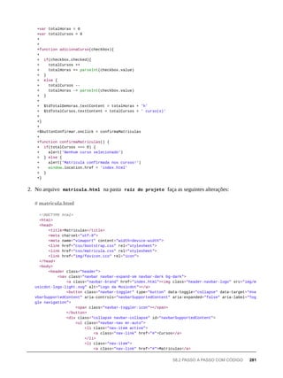 +var totalHoras = 0
+var totalCursos = 0
+
+
+function adicionaCurso(checkbox){
+
+ if(checkbox.checked){
+ totalCursos ++
+ totalHoras += parseInt(checkbox.value)
+ }
+ else {
+ totalCursos --
+ totalHoras -= parseInt(checkbox.value)
+ }
+
+ $tdTotalDeHoras.textContent = totalHoras + 'h'
+ $tdTotalCursos.textContent = totalCursos + ' curso(s)'
+
+}
+
+$buttonConfirmar.onclick = confirmaMatriculas
+
+function confirmaMatriculas() {
+ if(totalCursos === 0) {
+ alert('Nenhum curso selecionado')
+ } else {
+ alert('Matricula confirmada nos cursos!')
+ window.location.href = 'index.html'
+ }
+}
2. No arquivo matricula.html na pasta raíz do projeto faça as seguintes alterações:
<!DOCTYPE html>
<html>
<head>
<title>Matriculas</title>
<meta charset="utf-8">
<meta name="viewport" content="width=device-width">
<link href="css/bootstrap.css" rel="stylesheet">
<link href="css/matricula.css" rel="stylesheet">
<link href="img/favicon.ico" rel="icon">
</head>
<body>
<header class="header">
<nav class="navbar navbar-expand-sm navbar-dark bg-dark">
<a class="navbar-brand" href="index.html"><img class="header-navbar-logo" src="img/m
usicdot-logo-light.svg" alt="Logo da Musicdot"></a>
<button class="navbar-toggler" type="button" data-toggle="collapse" data-target="#na
vbarSupportedContent" aria-controls="navbarSupportedContent" aria-expanded="false" aria-label="Tog
gle navigation">
<span class="navbar-toggler-icon"></span>
</button>
<div class="collapse navbar-collapse" id="navbarSupportedContent">
<ul class="navbar-nav mr-auto">
<li class="nav-item active">
<a class="nav-link" href="#">Cursos</a>
</li>
<li class="nav-item">
<a class="nav-link" href="#">Matriculas</a>
# matricula.html
58.2 PASSO A PASSO COM CÓDIGO 281
 