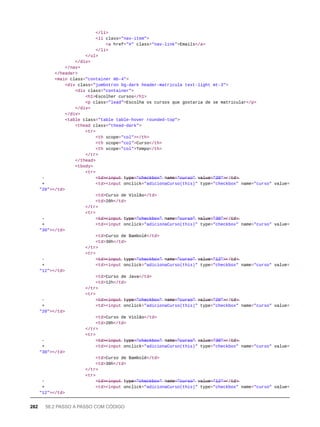 </li>
<li class="nav-item">
<a href="#" class="nav-link">Emails</a>
</li>
</ul>
</div>
</nav>
</header>
<main class="container mb-4">
<div class="jumbotron bg-dark header-matricula text-light mt-3">
<div class="container">
<h1>Escolher cursos</h1>
<p class="lead">Escolha os cursos que gostaria de se matricular</p>
</div>
</div>
<table class="table table-hover rounded-top">
<thead class="thead-dark">
<tr>
<th scope="col"></th>
<th scope="col">Curso</th>
<th scope="col">Tempo</th>
</tr>
</thead>
<tbody>
<tr>
- <̶t̶d̶>̶<̶i̶n̶p̶u̶t̶ t̶y̶p̶e̶=̶"̶c̶h̶e̶c̶k̶b̶o̶x̶"̶ n̶a̶m̶e̶=̶"̶c̶u̶r̶s̶o̶"̶ v̶a̶l̶u̶e̶=̶"̶2̶0̶"̶>̶</̶t̶d̶>̶
+ <td><input onclick="adicionaCurso(this)" type="checkbox" name="curso" value=
"20"></td>
<td>Curso de Violão</td>
<td>20h</td>
</tr>
<tr>
- <̶t̶d̶>̶<̶i̶n̶p̶u̶t̶ t̶y̶p̶e̶=̶"̶c̶h̶e̶c̶k̶b̶o̶x̶"̶ n̶a̶m̶e̶=̶"̶c̶u̶r̶s̶o̶"̶ v̶a̶l̶u̶e̶=̶"̶3̶0̶"̶>̶</̶t̶d̶>̶
+ <td><input onclick="adicionaCurso(this)" type="checkbox" name="curso" value=
"30"></td>
<td>Curso de Bambolê</td>
<td>30h</td>
</tr>
<tr>
- <̶t̶d̶>̶<̶i̶n̶p̶u̶t̶ t̶y̶p̶e̶=̶"̶c̶h̶e̶c̶k̶b̶o̶x̶"̶ n̶a̶m̶e̶=̶"̶c̶u̶r̶s̶o̶"̶ v̶a̶l̶u̶e̶=̶"̶1̶2̶"̶>̶</̶t̶d̶>̶
+ <td><input onclick="adicionaCurso(this)" type="checkbox" name="curso" value=
"12"></td>
<td>Curso de Java</td>
<td>12h</td>
</tr>
<tr>
- <̶t̶d̶>̶<̶i̶n̶p̶u̶t̶ t̶y̶p̶e̶=̶"̶c̶h̶e̶c̶k̶b̶o̶x̶"̶ n̶a̶m̶e̶=̶"̶c̶u̶r̶s̶o̶"̶ v̶a̶l̶u̶e̶=̶"̶2̶0̶"̶>̶</̶t̶d̶>̶
+ <td><input onclick="adicionaCurso(this)" type="checkbox" name="curso" value=
"20"></td>
<td>Curso de Violão</td>
<td>20h</td>
</tr>
<tr>
- <̶t̶d̶>̶<̶i̶n̶p̶u̶t̶ t̶y̶p̶e̶=̶"̶c̶h̶e̶c̶k̶b̶o̶x̶"̶ n̶a̶m̶e̶=̶"̶c̶u̶r̶s̶o̶"̶ v̶a̶l̶u̶e̶=̶"̶3̶0̶"̶>̶</̶t̶d̶>̶
+ <td><input onclick="adicionaCurso(this)" type="checkbox" name="curso" value=
"30"></td>
<td>Curso de Bambolê</td>
<td>30h</td>
</tr>
<tr>
- <̶t̶d̶>̶<̶i̶n̶p̶u̶t̶ t̶y̶p̶e̶=̶"̶c̶h̶e̶c̶k̶b̶o̶x̶"̶ n̶a̶m̶e̶=̶"̶c̶u̶r̶s̶o̶"̶ v̶a̶l̶u̶e̶=̶"̶1̶2̶"̶>̶</̶t̶d̶>̶
+ <td><input onclick="adicionaCurso(this)" type="checkbox" name="curso" value=
"12"></td>
282 58.2 PASSO A PASSO COM CÓDIGO
 