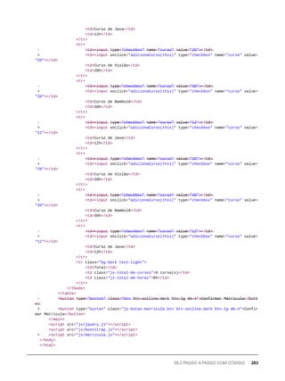 <td>Curso de Java</td>
<td>12h</td>
</tr>
<tr>
- <̶t̶d̶>̶<̶i̶n̶p̶u̶t̶ t̶y̶p̶e̶=̶"̶c̶h̶e̶c̶k̶b̶o̶x̶"̶ n̶a̶m̶e̶=̶"̶c̶u̶r̶s̶o̶"̶ v̶a̶l̶u̶e̶=̶"̶2̶0̶"̶>̶</̶t̶d̶>̶
+ <td><input onclick="adicionaCurso(this)" type="checkbox" name="curso" value=
"20"></td>
<td>Curso de Violão</td>
<td>20h</td>
</tr>
<tr>
- <̶t̶d̶>̶<̶i̶n̶p̶u̶t̶ t̶y̶p̶e̶=̶"̶c̶h̶e̶c̶k̶b̶o̶x̶"̶ n̶a̶m̶e̶=̶"̶c̶u̶r̶s̶o̶"̶ v̶a̶l̶u̶e̶=̶"̶3̶0̶"̶>̶</̶t̶d̶>̶
+ <td><input onclick="adicionaCurso(this)" type="checkbox" name="curso" value=
"30"></td>
<td>Curso de Bambolê</td>
<td>30h</td>
</tr>
<tr>
- <̶t̶d̶>̶<̶i̶n̶p̶u̶t̶ t̶y̶p̶e̶=̶"̶c̶h̶e̶c̶k̶b̶o̶x̶"̶ n̶a̶m̶e̶=̶"̶c̶u̶r̶s̶o̶"̶ v̶a̶l̶u̶e̶=̶"̶1̶2̶"̶>̶</̶t̶d̶>̶
+ <td><input onclick="adicionaCurso(this)" type="checkbox" name="curso" value=
"12"></td>
<td>Curso de Java</td>
<td>12h</td>
</tr>
<tr>
- <̶t̶d̶>̶<̶i̶n̶p̶u̶t̶ t̶y̶p̶e̶=̶"̶c̶h̶e̶c̶k̶b̶o̶x̶"̶ n̶a̶m̶e̶=̶"̶c̶u̶r̶s̶o̶"̶ v̶a̶l̶u̶e̶=̶"̶2̶0̶"̶>̶</̶t̶d̶>̶
+ <td><input onclick="adicionaCurso(this)" type="checkbox" name="curso" value=
"20"></td>
<td>Curso de Violão</td>
<td>20h</td>
</tr>
<tr>
- <̶t̶d̶>̶<̶i̶n̶p̶u̶t̶ t̶y̶p̶e̶=̶"̶c̶h̶e̶c̶k̶b̶o̶x̶"̶ n̶a̶m̶e̶=̶"̶c̶u̶r̶s̶o̶"̶ v̶a̶l̶u̶e̶=̶"̶3̶0̶"̶>̶</̶t̶d̶>̶
+ <td><input onclick="adicionaCurso(this)" type="checkbox" name="curso" value=
"30"></td>
<td>Curso de Bambolê</td>
<td>30h</td>
</tr>
<tr>
- <̶t̶d̶>̶<̶i̶n̶p̶u̶t̶ t̶y̶p̶e̶=̶"̶c̶h̶e̶c̶k̶b̶o̶x̶"̶ n̶a̶m̶e̶=̶"̶c̶u̶r̶s̶o̶"̶ v̶a̶l̶u̶e̶=̶"̶1̶2̶"̶>̶</̶t̶d̶>̶
+ <td><input onclick="adicionaCurso(this)" type="checkbox" name="curso" value=
"12"></td>
<td>Curso de Java</td>
<td>12h</td>
</tr>
<tr class="bg-dark text-light">
<td>Total</td>
<td class="js-total-de-cursos">0 curso(s)</td>
<td class="js-total-de-horas">0h</td>
</tr>
</tbody>
</table>
- <̶b̶u̶t̶t̶o̶n̶ t̶y̶p̶e̶=̶"̶b̶u̶t̶t̶o̶n̶"̶ c̶l̶a̶s̶s̶=̶"̶b̶t̶n̶ b̶t̶n̶-̶o̶u̶t̶l̶i̶n̶e̶-̶d̶a̶r̶k̶ b̶t̶n̶-̶l̶g̶ m̶b̶-̶4̶"̶>̶C̶o̶n̶f̶i̶r̶m̶a̶r̶ M̶a̶t̶r̶í̶c̶u̶l̶a̶</̶b̶u̶t̶t̶o
̶n̶>̶
+ <button type="button" class="js-botao-matricula btn btn-outline-dark btn-lg mb-4">Confir
mar Matrícula</button>
</main>
<script src="js/jquery.js"></script>
<script src="js/bootstrap.js"></script>
+ <script src="js/matricula.js"></script>
</body>
</html>
58.2 PASSO A PASSO COM CÓDIGO 283
 