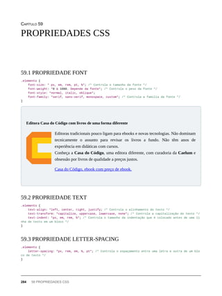 CAPÍTULO 59
.elemento {
font-size: * px, em, rem, pt, %*; /* Controla o tamanho da fonte */
font-weight: *0 à 1000. Depende da fonte*; /* Controla o peso da fonte */
font-style: *normal, italic, oblique*;
font-family: *serif, sans-serif, monospace, custom*; /* Controla a família da fonte */
}
Editoras tradicionais pouco ligam para ebooks e novas tecnologias. Não dominam
tecnicamente o assunto para revisar os livros a fundo. Não têm anos de
experiência em didáticas com cursos.
Conheça a Casa do Código, uma editora diferente, com curadoria da Caelum e
obsessão por livros de qualidade a preços justos.
Casa do Código, ebook com preço de ebook.
.elemento {
text-align: *left, center, right, justify; /* Controla o alinhamento do texto */
text-transform: *capitalize, uppercase, lowercase, none*; /* Controla a capitalização do texto */
text-indent: *px, em, rem, %*; /* Controla o tamanho da indentação que é colocado antes de uma li
nha de texto em um bloco */
}
.elemento {
letter-spacing: *px, rem, em, %, pt*; /* Controla o espaçamento entre uma letra e outra de um blo
co de texto */
}
PROPRIEDADES CSS
59.1 PROPRIEDADE FONT
Editora Casa do Código com livros de uma forma diferente
59.2 PROPRIEDADE TEXT
59.3 PROPRIEDADE LETTER-SPACING
284 58 PROPRIEDADES CSS
 