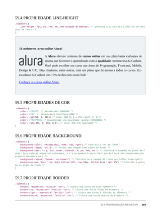 .elemento {
line-height: *pt, px, rem, em, sem unidade de medida*; /* Controla a altura das linhas de um conj
unto de texto */
}
A Alura oferece centenas de cursos online em sua plataforma exclusiva de
ensino que favorece o aprendizado com a qualidade reconhecida da Caelum.
Você pode escolher um curso nas áreas de Programação, Front-end, Mobile,
Design & UX, Infra, Business, entre outras, com um plano que dá acesso a todos os cursos. Ex-
estudante da Caelum tem 10% de desconto neste link!
Conheça os cursos online Alura.
.elemento {
color: #ff00ff; /* Hexadecimal #RRGGBB */
color: #f0f; /* Hexadecimal shorthand #RGB */
color: rgb(255, 0, 255); /* Valor RGB de 0 a 255 rgb(R, G, B)*/
color: #ff00ff00; /* Hexadecimal com opacidade (alpha) #RRGGBBAA */
color: rgba(255, 0, 255, 0.0); /* Valor RGB com opacidade */
}
.elemento {
background-color: *hexadecimal, nome, rgb, rgba*; /* Controla a cor de fundo */
background-image: *url()*; /* Coloca uma imagem como plano de fundo */
background-size: *x y, x/y, cover, contain, %, px, rem, em *; /* Controla o tamanho do plano de f
undo. Dois valores podem ser colocados, x e y ou apenas o valor de x que ele será adicionad/removido
proporcionalmente em y */
background-repeat: *repeat, no-repeat*; /* Controla se a imagem de fundo vai sofrer repetição*/
background-position: *top right bottom left, top 10px, bottom 2rem right 2%*; /* Controla a posiç
ão do plano de fundo */
}
.elemento {
border: *espessura* *estilo* *cor*; /* Coloca uma borda em todo elemento */
border-top: *espessura* *estilo* *cor*; /* Coloca uma borda acima do elemento */
border-right: *espessura* *estilo* *cor*; /* Coloca uma borda à direita do elemento */
border-bottom: *espessura* *estilo* *cor*; /* Coloca uma borda abaixo do elemento */
59.4 PROPRIEDADE LINE-HEIGHT
Já conhece os cursos online Alura?
59.5 PROPRIEDADES DE COR
59.6 PROPRIEDADE BACKGROUND
59.7 PROPRIEDADE BORDER
59.4 PROPRIEDADE LINE-HEIGHT 285
 