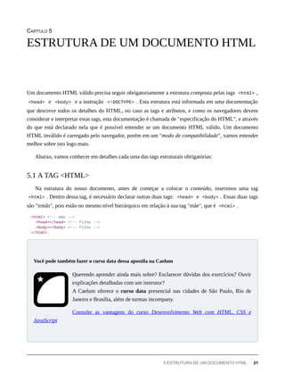 CAPÍTULO 5
Um documento HTML válido precisa seguir obrigatoriamente a estrutura composta pelas tags <html> ,
<head> e <body> e a instrução <!DOCTYPE> . Esta estrutura está informada em uma documentação
que descreve todos os detalhes do HTML, no caso as tags e atributos, e como os navegadores devem
considerar e interpretar estas tags, esta documentação é chamada de "especificação do HTML", e através
do que está declarado nela que é possível entender se um documento HTML válido. Um documento
HTML inválido é carregado pelo navegador, porém em um "modo de compatibilidade", vamos entender
melhor sobre isto logo mais.
Abaixo, vamos conhecer em detalhes cada uma das tags estruturais obrigatórias:
Na estrutura do nosso documento, antes de começar a colocar o conteúdo, inserimos uma tag
<html> . Dentro dessa tag, é necessário declarar outras duas tags: <head> e <body> . Essas duas tags
são "irmãs", pois estão no mesmo nível hierárquico em relação à sua tag "mãe", que é <html> .
<html> <!-- mãe -->
<head></head> <!-- filha -->
<body></body> <!-- filha -->
</html>
Querendo aprender ainda mais sobre? Esclarecer dúvidas dos exercícios? Ouvir
explicações detalhadas com um instrutor?
A Caelum oferece o curso data presencial nas cidades de São Paulo, Rio de
Janeiro e Brasília, além de turmas incompany.
Consulte as vantagens do curso Desenvolvimento Web com HTML, CSS e
JavaScript
ESTRUTURA DE UM DOCUMENTO HTML
5.1 A TAG <HTML>
Você pode também fazer o curso data dessa apostila na Caelum
5 ESTRUTURA DE UM DOCUMENTO HTML 21
 
