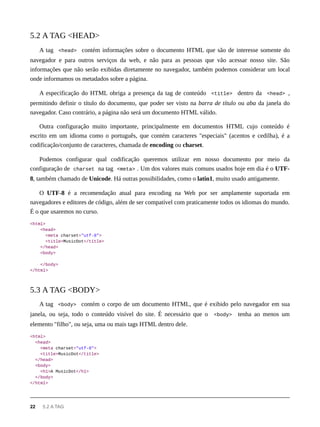 A tag <head> contém informações sobre o documento HTML que são de interesse somente do
navegador e para outros serviços da web, e não para as pessoas que vão acessar nosso site. São
informações que não serão exibidas diretamente no navegador, também podemos considerar um local
onde informamos os metadados sobre a página.
A especificação do HTML obriga a presença da tag de conteúdo <title> dentro da <head> ,
permitindo definir o título do documento, que poder ser visto na barra de título ou aba da janela do
navegador. Caso contrário, a página não será um documento HTML válido.
Outra configuração muito importante, principalmente em documentos HTML cujo conteúdo é
escrito em um idioma como o português, que contém caracteres "especiais" (acentos e cedilha), é a
codificação/conjunto de caracteres, chamada de encoding ou charset.
Podemos configurar qual codificação queremos utilizar em nosso documento por meio da
configuração de charset na tag <meta> . Um dos valores mais comuns usados hoje em dia é o UTF-
8, também chamado de Unicode. Há outras possibilidades, como o latin1, muito usado antigamente.
O UTF-8 é a recomendação atual para encoding na Web por ser amplamente suportada em
navegadores e editores de código, além de ser compatível com praticamente todos os idiomas do mundo.
É o que usaremos no curso.
<html>
<head>
<meta charset="utf-8">
<title>MusicDot</title>
</head>
<body>
</body>
</html>
A tag <body> contém o corpo de um documento HTML, que é exibido pelo navegador em sua
janela, ou seja, todo o conteúdo visível do site. É necessário que o <body> tenha ao menos um
elemento "filho", ou seja, uma ou mais tags HTML dentro dele.
<html>
<head>
<meta charset="utf-8">
<title>MusicDot</title>
</head>
<body>
<h1>A MusicDot</h1>
</body>
</html>
5.2 A TAG <HEAD>
5.3 A TAG <BODY>
22 5.2 A TAG
 