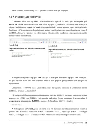 Nesse exemplo, usamos a tag <h1> , que indica o título principal da página.
O DOCTYPE não é uma tag HTML, mas uma instrução especial. Ela indica para o navegador qual
versão do HTML deve ser utilizada para exibir a página. Quando não colocamos essa instrução a
página é exibida numa espécie de "modo de compatibilidade" na qual algumas tags e estilizações não
funcionam 100% corretamente. Principalmente as tags e estilizações mais atuais (lançadas na versão 5
do HTML). Inclusive é possível ver a diferença na folha de estilos padrão que o navegador usa quando
não colocamos essa instrução.
A imagem da esquerda é a página sem Doctype e a imagem da direita é a página com Doctype .
Dá para ver que existe uma leve diferença entre as duas páginas, principalmente com relação aos
espaçamentos.
Utilizaremos <!DOCTYPE html> , que indica para o navegador a utilização da versão mais recente
do HTML - a versão 5, atualmente*.
Há muitas possibilidades mais complicadas nessa parte de DOCTYPE que eram usados em versões
anteriores do HTML e do XHTML. Hoje em dia, nada disso é mais importante. O recomendado é
sempre usar a última versão do HTML, usando a declaração de DOCTYPE simples:
<!DOCTYPE html>
A declaração do DOCTYPE, pode ser escrita toda em maiúsculo ou toda em minúsculo ou com a
primeira letra maiúscula: <!DOCTYPE HTML> , <!DOCTYPE html> , <!Doctype HTML> , <!Doctype
html> , <!doctype html> , <!doctype HTML> . O resultado será o mesmo para todos os casos.
5.4 A INSTRUÇÃO DOCTYPE
5.4 A INSTRUÇÃO DOCTYPE 23
 