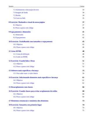 37
41
45
48
51
55
61
66
68
73
74
7.3 Alinhamento e decoração de texto 33
7.4 Imagem de fundo 34
7.5 Bordas 34
7.6 Cores na Web 35
8 Exercício: Mudando o visual da nossa página
8.1 Objetivo 37
8.2 Passo a passo com código 38
9 Espaçamentos e dimensões
9.1 Dimensões 41
9.2 Espaçamentos 42
10 Exercício: Trabalhando com tamanhos e espaçamento
10.1 Objetivo 45
10.2 Passo a passo com código 46
11 Listas HTML
11.1 Listas de definição 48
11.2 Links no HTML 49
12 Exercício: Usando links e listas
12.1 Objetivo 51
12.2 Passo a passo com código 52
13 Seletores mais específicos e herança
13.1 Para saber mais: o valor inherit 59
14 Exercício: Selecionando elementos mais específicos e herança
14.1 Objetivo 61
14.2 Passo a passo com código 62
15 Desacoplamento com classes
16 Exercício: Usando classes para evitar acoplamento de estilos
16.1 Objetivo 68
16.2 Passo a passo com código 69
17 Elementos estruturais e semântica dos elementos
18 Exercício: Semantica em primeiro lugar
18.1 Objetivo 74
18.2 Passo a passo com código 75
Caelum
Sumário
 