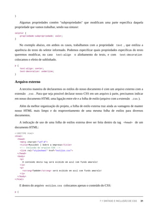 }
Algumas propriedades contém "subpropriedades" que modificam uma parte específica daquela
propriedade que vamos trabalhar, sendo sua sintaxe:
seletor {
propriedade-subpropriedade: valor;
}
No exemplo abaixo, em ambos os casos, trabalhamos com a propriedade text , que estiliza a
aparência do texto do seletor informado. Podemos especificar quais propriedades específicas do texto
queremos modificar, no caso text-align o alinhamento do texto, e com text-decoration
colocamos o efeito de sublinhado.
p {
text-align: center;
text-decoration: underline;
}
A terceira maneira de declararmos os estilos do nosso documento é com um arquivo externo com a
extensão .css . Para que seja possível declarar nosso CSS em um arquivo à parte, precisamos indicar
em nosso documento HTML uma ligação entre ele e a folha de estilo (arquivo com a extensão .css ).
Além da melhor organização do projeto, a folha de estilo externa traz ainda as vantagens de manter
nosso HTML mais limpo e do reaproveitamento de uma mesma folha de estilos para diversos
documentos.
A indicação de uso de uma folha de estilos externa deve ser feita dentro da tag <head> de um
documento HTML:
<!DOCTYPE html>
<html>
<head>
<meta charset="utf-8">
<title>MusicDot | Sobre a empresa</title>
<!-- Inclusão do arquivo CSS -->
<link rel="stylesheet" href="estilos.css">
</head>
<body>
<p>
O conteúdo desta tag será exibido em azul com fundo amarelo!
</p>
<p>
<strong>Também</strong> será exibido em azul com fundo amarelo!
</p>
</body>
</html>
E dentro do arquivo estilos.css colocamos apenas o conteúdo do CSS:
p {
Arquivo externo
7.1 SINTAXE E INCLUSÃO DE CSS 31
 