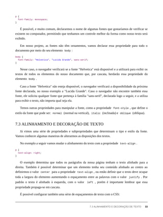 p {
font-family: monospace;
}
É possível, e muito comum, declararmos o nome de algumas fontes que gostaríamos de verificar se
existem no computador, permitindo que tenhamos um controle melhor da forma como nosso texto será
exibido.
Em nosso projeto, as fontes não têm ornamentos, vamos declarar essa propriedade para todo o
documento por meio do seu elemento body :
body {
font-family: "Helvetica", "Lucida Grande", sans-serif;
}
Nesse caso, o navegador verificará se a fonte "Helvetica" está disponível e a utilizará para exibir os
textos de todos os elementos do nosso documento que, por cascata, herdarão essa propriedade do
elemento body .
Caso a fonte "Helvetica" não esteja disponível, o navegador verificará a disponibilidade da próxima
fonte declarada, no nosso exemplo a "Lucida Grande". Caso o navegador não encontre também essa
fonte, ele solicita qualquer fonte que pertença à família "sans-serif", declarada logo a seguir, e a utiliza
para exibir o texto, não importa qual seja ela.
Temos outras propriedades para manipular a fonte, como a propriedade font-style , que define o
estilo da fonte que pode ser: normal (normal na vertical), italic (inclinada) e oblique (oblíqua).
Já vimos uma série de propriedades e subpropriedades que determinam o tipo e estilo da fonte.
Vamos conhecer algumas maneiras de alterarmos as disposições dos textos.
No exemplo a seguir vamos mudar o alinhamento do texto com a propriedade text-align .
p {
text-align: right;
}
O exemplo determina que todos os parágrafos da nossa página tenham o texto alinhado para a
direita. Também é possível determinar que um elemento tenha seu conteúdo alinhado ao centro ao
definirmos o valor center para a propriedade text-align , ou então definir que o texto deve ocupar
toda a largura do elemento aumentando o espaçamento entre as palavras com o valor justify . Por
padrão o texto é alinhado à esquerda, com o valor left , porém é importante lembrar que essa
propriedade propaga-se em cascata.
É possível configurar também uma série de espaçamentos de texto com o CSS:
7.3 ALINHAMENTO E DECORAÇÃO DE TEXTO
7.3 ALINHAMENTO E DECORAÇÃO DE TEXTO 33
 