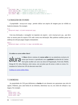 p {
line-height: 3px; /* tamanho da altura de cada linha */
letter-spacing: 3px; /* tamanho do espaço entre cada letra */
word-spacing: 5px; /* tamanho do espaço entre cada palavra */
text-indent: 30px; /* tamanho da margem da primeira linha do texto */
}
A propriedade background-image permite indicar um arquivo de imagem para ser exibido ao
fundo do elemento. Por exemplo:
h1 {
background-image: url(sobre-background.jpg);
}
Com essa declaração, o navegador vai requisitar um arquivo sobre-background.jpg , que deve
estar na mesma pasta do arquivo CSS onde consta essa declaração. Mas podemos também passar um
endereço da web para pegar imagens remotamente:
body {
background-image: url(https://i.imgur.com/uAhjMNd.jpg);
}
A Alura oferece centenas de cursos online em sua plataforma exclusiva de
ensino que favorece o aprendizado com a qualidade reconhecida da Caelum.
Você pode escolher um curso nas áreas de Programação, Front-end, Mobile,
Design & UX, Infra, Business, entre outras, com um plano que dá acesso a todos os cursos. Ex-
estudante da Caelum tem 10% de desconto neste link!
Conheça os cursos online Alura.
As propriedades do CSS para definirmos as bordas de um elemento nos apresentam uma série de
opções. Podemos, para cada borda de um elemento, determinar sua cor, seu estilo de exibição e sua
largura. Por exemplo:
body {
border-color: red;
border-style: solid;
border-width: 1px;
}
7.4 IMAGEM DE FUNDO
Já conhece os cursos online Alura?
7.5 BORDAS
34 7.4 IMAGEM DE FUNDO
 