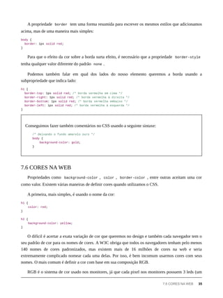 A propriedade border tem uma forma resumida para escrever os mesmos estilos que adicionamos
acima, mas de uma maneira mais simples:
body {
border: 1px solid red;
}
Para que o efeito da cor sobre a borda surta efeito, é necessário que a propriedade border-style
tenha qualquer valor diferente do padrão none .
Podemos também falar em qual dos lados do nosso elemento queremos a borda usando a
subpropriedade que indica lado:
h1 {
border-top: 1px solid red; /* borda vermelha em cima */
border-right: 1px solid red; /* borda vermelha à direita */
border-bottom: 1px solid red; /* borda vermelha embaixo */
border-left: 1px solid red; /* borda vermelha à esquerda */
}
Conseguimos fazer também comentários no CSS usando a seguinte sintaxe:
/* deixando o fundo amarelo ouro */
body {
background-color: gold;
}
Propriedades como background-color , color , border-color , entre outras aceitam uma cor
como valor. Existem várias maneiras de definir cores quando utilizamos o CSS.
A primeira, mais simples, é usando o nome da cor:
h1 {
color: red;
}
h2 {
background-color: yellow;
}
O difícil é acertar a exata variação de cor que queremos no design e também cada navegador tem o
seu padrão de cor para os nomes de cores. A W3C obriga que todos os navegadores tenham pelo menos
140 nomes de cores padronizados, mas existem mais de 16 milhões de cores na web e seria
extremamente complicado nomear cada uma delas. Por isso, é bem incomum usarmos cores com seus
nomes. O mais comum é definir a cor com base em sua composição RGB.
RGB é o sistema de cor usado nos monitores, já que cada pixel nos monitores possuem 3 leds (um
7.6 CORES NA WEB
7.6 CORES NA WEB 35
 