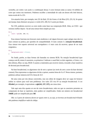 vermelho, um verde e um azul) e a combinação dessas 3 cores formam todas as outras 16 milhões de
cores que vemos nos monitores. Podemos escolher a intensidade de cada um desses três leds básicos,
numa escala de 0 a 255.
Um amarelo forte, por exemplo, tem 255 de Red, 255 de Green e 0 de Blue (255, 255, 0). Se quiser
um laranja, basta diminuir um pouco o verde (255, 200, 0). E assim por diante.
No CSS, podemos escrever as cores tendo como base sua composição RGB. Aliás, no CSS3 - que
veremos melhor depois - há até uma sintaxe bem simples pra isso:
h3 {
color: rgb(255, 200, 0);
}
Essa sintaxe funciona nos browsers mais modernos e até alguns browsers super antigos mas não é a
mais comum na prática, por questões de compatibilidade. O mais comum é a notação hexadecimal.
Essa sintaxe tem suporte universal nos navegadores e é mais curta de escrever, apesar de ser mais
enigmática.
h3 {
background-color: #f2eded;
}
No fundo, porém, as duas formas são baseadas no sistema RGB. Na notação hexadecimal (que
começa com #), temos 6 caracteres, os primeiros 2 indicam o canal Red, os dois seguintes, o Green, e os
dois últimos, Blue; ou seja, RGB. E usamos a matemática pra escrever menos, trocando a base numérica
de decimal para hexadecimal.
Na base hexadecimal, os algarismos vão de zero a quinze (ao invés do zero a nove da base decimal
comum). Para representar os algarismos de dez a quinze, usamos letras de A a F. Nessa sintaxe, portanto,
podemos utilizar números de 0-9 e letras de A-F.
Há uma conta por trás dessas conversões, mas seu editor de imagens deve ser capaz de fornecer
ambos os valores para você sem problemas. Um valor 255 vira FF na notação hexadecimal. A cor
#f2eded, por exemplo, é equivalente a rgb(242, 237, 237), um cinza claro.
Vale aqui uma dica quanto ao uso de cores hexadecimais, toda vez que os caracteres presentes na
composição da base se repetirem, estes podem ser simplificados. Então um número em hexadecimal
3366ff, pode ser simplificado para 36f.
Obs: os 3 pares de números devem ser iguais entre si, ou seja, se tivermos um hexadecimal #33aabc
não podemos simplificar nada do código.
36 7.6 CORES NA WEB
 